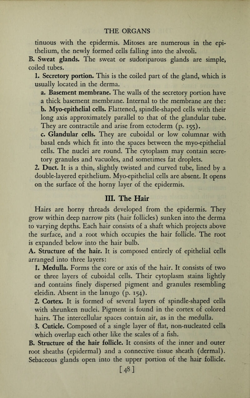 tinuous with the epidermis. Mitoses are numerous in the epi- thelium, the newly formed cells falling into the alveoli. B. Sweat glands. The sweat or sudoriparous glands are simple, coiled tubes. 1. Secretory portion. This is the coiled part of the gland, which is usually located in the derma. a. Basement membrane. The walls of the secretory portion have a thick basement membrane. Internal to the membrane are the: b. Myo-epithelial cells. Flattened, spindle-shaped cells with their long axis approximately parallel to that of the glandular tube. They are contractile and arise from ectoderm (p. 155). c. Glandular cells. They are cuboidal or low columnar with basal ends which fit into the spaces between the myo-epithelial cells. The nuclei are round. The cytoplasm may contain secre- tory granules and vacuoles, and sometimes fat droplets. 2. Duct. It is a thin, slightly twisted and curved tube, lined by a double-layered epithelium. Myo-epithelial cells are absent. It opens on the surface of the horny layer of the epidermis. III. The Hair Hairs are horny threads developed from the epidermis. They grow within deep narrow pits (hair follicles) sunken into the derma to varying depths. Each hair consists of a shaft which projects above the surface, and a root which occupies the hair follicle. The root is expanded below into the hair bulb. A. Structure of the hair. It is composed entirely of epithelial cells arranged into three layers: 1. Medulla. Forms the core or axis of the hair. It consists of two or three layers of cuboidal cells. Their cytoplasm stains lightly and contains finely dispersed pigment and granules resembling eleidin. Absent in the lanugo (p. 154). 2. Cortex. It is formed of several layers of spindle-shaped cells with shrunken nuclei. Pigment is found in the cortex of colored hairs. The intercellular spaces contain air, as in the medulla. 3. Cuticle. Composed of a single layer of flat, non-nucleated cells which overlap each other like the scales of a fish. B. Structure of the hair follicle. It consists of the inner and outer root sheaths (epidermal) and a connective tissue sheath (dermal). Sebaceous glands open into the upper portion of the hair follicle. [48]