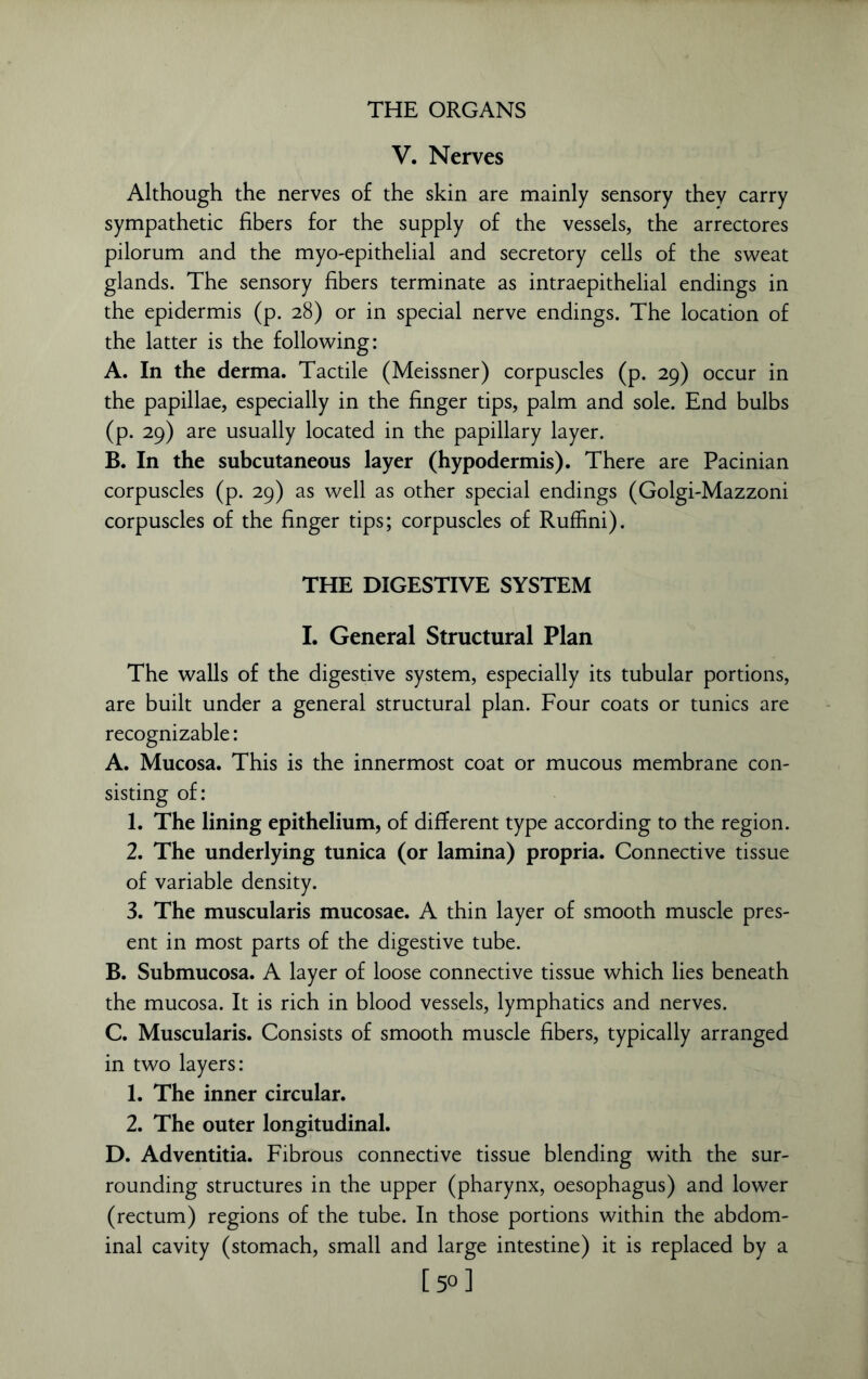 V. Nerves Although the nerves of the skin are mainly sensory they carry sympathetic fibers for the supply of the vessels, the arrectores pilorum and the myo-epithelial and secretory cells of the sweat glands. The sensory fibers terminate as intraepithelial endings in the epidermis (p. 28) or in special nerve endings. The location of the latter is the following: A. In the derma. Tactile (Meissner) corpuscles (p. 29) occur in the papillae, especially in the finger tips, palm and sole. End bulbs (p. 29) are usually located in the papillary layer. B. In the subcutaneous layer (hypodermis). There are Pacinian corpuscles (p. 29) as well as other special endings (Golgi-Mazzoni corpuscles of the finger tips; corpuscles of Ruffini). THE DIGESTIVE SYSTEM I. General Structural Plan The walls of the digestive system, especially its tubular portions, are built under a general structural plan. Four coats or tunics are recognizable: A. Mucosa. This is the innermost coat or mucous membrane con- sisting of: 1. The lining epithelium, of different type according to the region. 2. The underlying tunica (or lamina) propria. Connective tissue of variable density. 3. The muscularis mucosae. A thin layer of smooth muscle pres- ent in most parts of the digestive tube. B. Submucosa. A layer of loose connective tissue which lies beneath the mucosa. It is rich in blood vessels, lymphatics and nerves. C. Muscularis. Consists of smooth muscle fibers, typically arranged in two layers: 1. The inner circular. 2. The outer longitudinal. D. Adventitia. Fibrous connective tissue blending with the sur- rounding structures in the upper (pharynx, oesophagus) and lower (rectum) regions of the tube. In those portions within the abdom- inal cavity (stomach, small and large intestine) it is replaced by a [50]