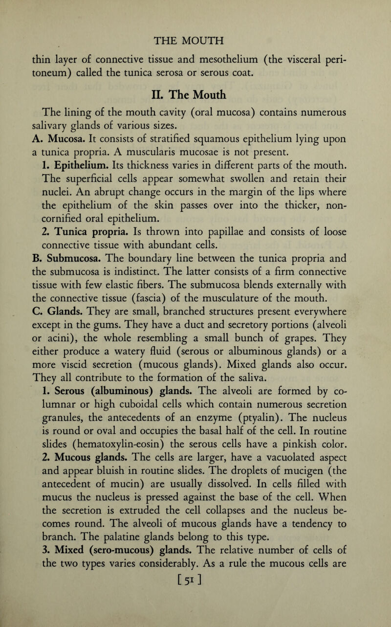 thin layer of connective tissue and mesothelium (the visceral peri- toneum) called the tunica serosa or serous coat. II. The Mouth The lining of the mouth cavity (oral mucosa) contains numerous salivary glands of various sizes. A. Mucosa. It consists of stratified squamous epithelium lying upon a tunica propria. A muscularis mucosae is not present. 1. Epithelium. Its thickness varies in different parts of the mouth. The superficial cells appear somewhat swollen and retain their nuclei. An abrupt change occurs in the margin of the lips where the epithelium of the skin passes over into the thicker, non- cornified oral epithelium. 2. Tunica propria. Is thrown into papillae and consists of loose connective tissue with abundant cells. B. Submucosa. The boundary line between the tunica propria and the submucosa is indistinct. The latter consists of a firm connective tissue with few elastic fibers. The submucosa blends externally with the connective tissue (fascia) of the musculature of the mouth. C. Glands. They are small, branched structures present everywhere except in the gums. They have a duct and secretory portions (alveoli or acini), the whole resembling a small bunch of grapes. They either produce a watery fluid (serous or albuminous glands) or a more viscid secretion (mucous glands). Mixed glands also occur. They all contribute to the formation of the saliva. 1. Serous (albuminous) glands. The alveoli are formed by co- lumnar or high cuboidal cells which contain numerous secretion granules, the antecedents of an enzyme (ptyalin). The nucleus is round or oval and occupies the basal half of the cell. In routine slides (hematoxylin-eosin) the serous cells have a pinkish color. 2. Mucous glands. The cells are larger, have a vacuolated aspect and appear bluish in routine slides. The droplets of mucigen (the antecedent of mucin) are usually dissolved. In cells filled with mucus the nucleus is pressed against the base of the cell. When the secretion is extruded the cell collapses and the nucleus be- comes round. The alveoli of mucous glands have a tendency to branch. The palatine glands belong to this type. 3. Mixed (sero-mucous) glands. The relative number of cells of the two types varies considerably. As a rule the mucous cells are [51]