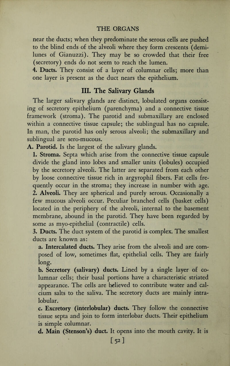 near the ducts; when they predominate the serous cells are pushed to the blind ends of the alveoli where they form crescents (demi- lunes of Gianuzzi). They may be so crowded that their free (secretory) ends do not seem to reach the lumen. 4. Ducts. They consist of a layer of columnar cells; more than one layer is present as the duct nears the epithelium. III. The Salivary Glands The larger salivary glands are distinct, lobulated organs consist- ing of secretory epithelium (parenchyma) and a connective tissue framework (stroma). The parotid and submaxillary are enclosed within a connective tissue capsule; the sublingual has no capsule. In man, the parotid has only serous alveoli; the submaxillary and sublingual are sero-mucous. A. Parotid. Is the largest of the salivary glands. 1. Stroma. Septa which arise from the connective tissue capsule divide the gland into lobes and smaller units (lobules) occupied by the secretory alveoli. The latter are separated from each other by loose connective tissue rich in argyrophil fibers. Fat cells fre- quently occur in the stroma; they increase in number with age. 2. Alveoli. They are spherical and purely serous. Occasionally a few mucous alveoli occur. Peculiar branched cells (basket cells) located in the periphery of the alveoli, internal to the basement membrane, abound in the parotid. They have been regarded by some as myo-epithelial (contractile) cells. 3. Ducts. The duct system of the parotid is complex. The smallest ducts are known as: a. Intercalated ducts. They arise from the alveoli and are com- posed of low, sometimes flat, epithelial cells. They are fairly long- b. Secretory (salivary) ducts. Lined by a single layer of co- lumnar cells; their basal portions have a characteristic striated appearance. The cells are believed to contribute water and cal- cium salts to the saliva. The secretory ducts are mainly intra- lobular. c. Excretory (interlobular) ducts. They follow the connective tissue septa and join to form interlobar ducts. Their epithelium is simple columnar. d. Main (Stenson’s) duct. It opens into the mouth cavity. It is [ 52 ]