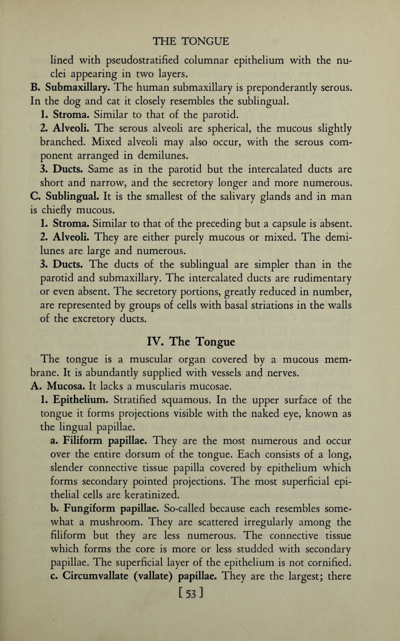 THE TONGUE lined with pseudostratified columnar epithelium with the nu- clei appearing in two layers. B. Submaxillary. The human submaxillary is preponderantly serous. In the dog and cat it closely resembles the sublingual. 1. Stroma. Similar to that of the parotid. 2. Alveoli. The serous alveoli are spherical, the mucous slightly branched. Mixed alveoli may also occur, with the serous com- ponent arranged in demilunes. 3. Ducts. Same as in the parotid but the intercalated ducts are short and narrow, and the secretory longer and more numerous. C. Sublingual. It is the smallest of the salivary glands and in man is chiefly mucous. 1. Stroma. Similar to that of the preceding but a capsule is absent. 2. Alveoli. They are either purely mucous or mixed. The demi- lunes are large and numerous. 3. Ducts. The ducts of the sublingual are simpler than in the parotid and submaxillary. The intercalated ducts are rudimentary or even absent. The secretory portions, greatly reduced in number, are represented by groups of cells with basal striations in the walls of the excretory ducts. IV. The Tongue The tongue is a muscular organ covered by a mucous mem- brane. It is abundantly supplied with vessels and nerves. A. Mucosa. It lacks a muscularis mucosae. 1. Epithelium. Stratified squamous. In the upper surface of the tongue it forms projections visible with the naked eye, known as the lingual papillae. a. Filiform papillae. They are the most numerous and occur over the entire dorsum of the tongue. Each consists of a long, slender connective tissue papilla covered by epithelium which forms secondary pointed projections. The most superficial epi- thelial cells are keratinized. b. Fungiform papillae. So-called because each resembles some- what a mushroom. They are scattered irregularly among the filiform but they are less numerous. The connective tissue which forms the core is more or less studded with secondary papillae. The superficial layer of the epithelium is not cornified. c. Circumvallate (vallate) papillae. They are the largest; there [53]