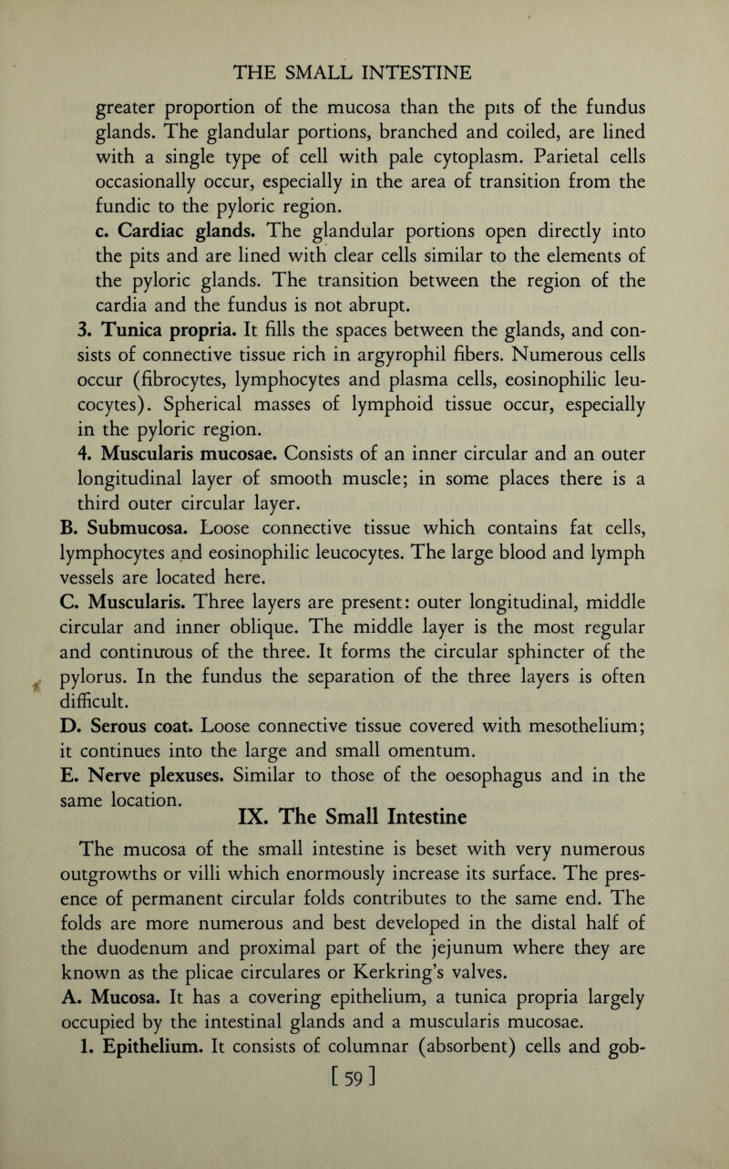 THE SMALL INTESTINE greater proportion of the mucosa than the pits of the fundus glands. The glandular portions, branched and coiled, are lined with a single type of cell with pale cytoplasm. Parietal cells occasionally occur, especially in the area of transition from the fundic to the pyloric region. c. Cardiac glands. The glandular portions open directly into the pits and are lined with clear cells similar to the elements of the pyloric glands. The transition between the region of the cardia and the fundus is not abrupt. 3. Tunica propria. It fills the spaces between the glands, and con- sists of connective tissue rich in argyrophil fibers. Numerous cells occur (fibrocytes, lymphocytes and plasma cells, eosinophilic leu- cocytes). Spherical masses of lymphoid tissue occur, especially in the pyloric region. 4. Muscularis mucosae. Consists of an inner circular and an outer longitudinal layer of smooth muscle; in some places there is a third outer circular layer. B. Submucosa. Loose connective tissue which contains fat cells, lymphocytes and eosinophilic leucocytes. The large blood and lymph vessels are located here. C. Muscularis. Three layers are present: outer longitudinal, middle circular and inner oblique. The middle layer is the most regular and continuous of the three. It forms the circular sphincter of the pylorus. In the fundus the separation of the three layers is often difficult. D. Serous coat. Loose connective tissue covered with mesothelium; it continues into the large and small omentum. E. Nerve plexuses. Similar to those of the oesophagus and in the same location. IX. The Small Intestine The mucosa of the small intestine is beset with very numerous outgrowths or villi which enormously increase its surface. The pres- ence of permanent circular folds contributes to the same end. The folds are more numerous and best developed in the distal half of the duodenum and proximal part of the jejunum where they are known as the plicae circulares or Kerkring’s valves. A. Mucosa. It has a covering epithelium, a tunica propria largely occupied by the intestinal glands and a muscularis mucosae. 1. Epithelium. It consists of columnar (absorbent) cells and gob- [59]