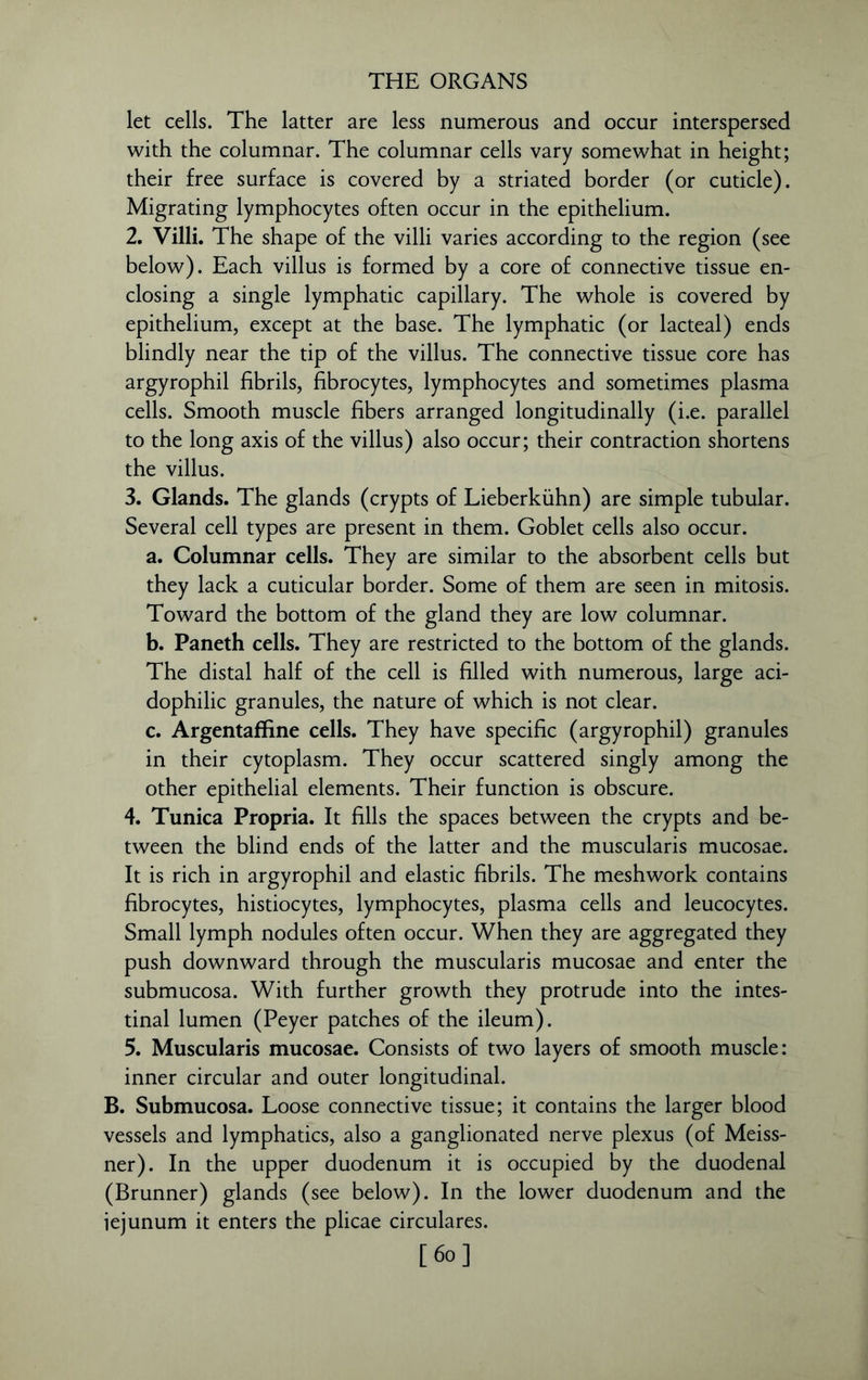 let cells. The latter are less numerous and occur interspersed with the columnar. The columnar cells vary somewhat in height; their free surface is covered by a striated border (or cuticle). Migrating lymphocytes often occur in the epithelium. 2. Villi. The shape of the villi varies according to the region (see below). Each villus is formed by a core of connective tissue en- closing a single lymphatic capillary. The whole is covered by epithelium, except at the base. The lymphatic (or lacteal) ends blindly near the tip of the villus. The connective tissue core has argyrophil fibrils, fibrocytes, lymphocytes and sometimes plasma cells. Smooth muscle fibers arranged longitudinally (i.e. parallel to the long axis of the villus) also occur; their contraction shortens the villus. 3. Glands. The glands (crypts of Lieberkiihn) are simple tubular. Several cell types are present in them. Goblet cells also occur. a. Columnar cells. They are similar to the absorbent cells but they lack a cuticular border. Some of them are seen in mitosis. Toward the bottom of the gland they are low columnar. b. Paneth cells. They are restricted to the bottom of the glands. The distal half of the cell is filled with numerous, large aci- dophilic granules, the nature of which is not clear. c. Argentaffine cells. They have specific (argyrophil) granules in their cytoplasm. They occur scattered singly among the other epithelial elements. Their function is obscure. 4. Tunica Propria. It fills the spaces between the crypts and be- tween the blind ends of the latter and the muscularis mucosae. It is rich in argyrophil and elastic fibrils. The meshwork contains fibrocytes, histiocytes, lymphocytes, plasma cells and leucocytes. Small lymph nodules often occur. When they are aggregated they push downward through the muscularis mucosae and enter the submucosa. With further growth they protrude into the intes- tinal lumen (Peyer patches of the ileum). 5. Muscularis mucosae. Consists of two layers of smooth muscle: inner circular and outer longitudinal. B. Submucosa. Loose connective tissue; it contains the larger blood vessels and lymphatics, also a ganglionated nerve plexus (of Meiss- ner). In the upper duodenum it is occupied by the duodenal (Brunner) glands (see below). In the lower duodenum and the jejunum it enters the plicae circulares.