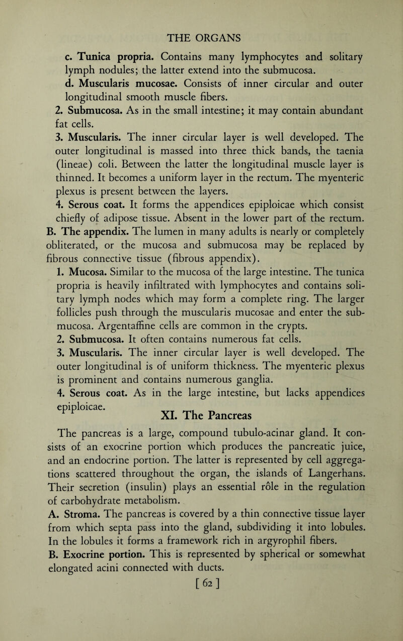 c. Tunica propria. Contains many lymphocytes and solitary lymph nodules; the latter extend into the submucosa. d. Muscularis mucosae. Consists of inner circular and outer longitudinal smooth muscle fibers. 2. Submucosa. As in the small intestine; it may contain abundant fat cells. 3. Muscularis. The inner circular layer is well developed. The outer longitudinal is massed into three thick bands, the taenia (lineae) coli. Between the latter the longitudinal muscle layer is thinned. It becomes a uniform layer in the rectum. The myenteric plexus is present between the layers. 4. Serous coat. It forms the appendices epiploicae which consist chiefly of adipose tissue. Absent in the lower part of the rectum. B. The appendix. The lumen in many adults is nearly or completely obliterated, or the mucosa and submucosa may be replaced by fibrous connective tissue (fibrous appendix). 1. Mucosa. Similar to the mucosa of the large intestine. The tunica propria is heavily infiltrated with lymphocytes and contains soli- tary lymph nodes which may form a complete ring. The larger follicles push through the muscularis mucosae and enter the sub- mucosa. Argentaffine cells are common in the crypts. 2. Submucosa. It often contains numerous fat cells. 3. Muscularis. The inner circular layer is well developed. The outer longitudinal is of uniform thickness. The myenteric plexus is prominent and contains numerous ganglia. 4. Serous coat. As in the large intestine, but lacks appendices XI. The Pancreas The pancreas is a large, compound tubulo-acinar gland. It con- sists of an exocrine portion which produces the pancreatic juice, and an endocrine portion. The latter is represented by cell aggrega- tions scattered throughout the organ, the islands of Langerhans. Their secretion (insulin) plays an essential role in the regulation of carbohydrate metabolism. A. Stroma. The pancreas is covered by a thin connective tissue layer from which septa pass into the gland, subdividing it into lobules. In the lobules it forms a framework rich in argyrophil fibers. B. Exocrine portion. This is represented by spherical or somewhat elongated acini connected with ducts.
