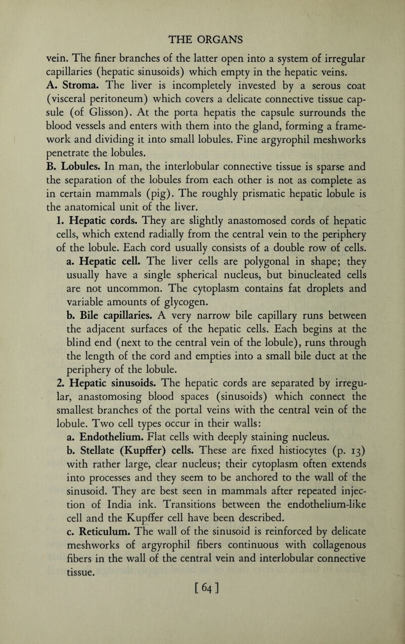 vein. The finer branches of the latter open into a system of irregular capillaries (hepatic sinusoids) which empty in the hepatic veins. A. Stroma. The liver is incompletely invested by a serous coat (visceral peritoneum) which covers a delicate connective tissue cap- sule (of Glisson). At the porta hepatis the capsule surrounds the blood vessels and enters with them into the gland, forming a frame- work and dividing it into small lobules. Fine argyrophil meshworks penetrate the lobules. B. Lobules. In man, the interlobular connective tissue is sparse and the separation of the lobules from each other is not as complete as in certain mammals (pig). The roughly prismatic hepatic lobule is the anatomical unit of the liver. 1. Hepatic cords. They are slightly anastomosed cords of hepatic cells, which extend radially from the central vein to the periphery of the lobule. Each cord usually consists of a double row of cells. a. Hepatic cell. The liver cells are polygonal in shape; they usually have a single spherical nucleus, but binucleated cells are not uncommon. The cytoplasm contains fat droplets and variable amounts of glycogen. b. Bile capillaries. A very narrow bile capillary runs between the adjacent surfaces of the hepatic cells. Each begins at the blind end (next to the central vein of the lobule), runs through the length of the cord and empties into a small bile duct at the periphery of the lobule. 2. Hepatic sinusoids. The hepatic cords are separated by irregu- lar, anastomosing blood spaces (sinusoids) which connect the smallest branches of the portal veins with the central vein of the lobule. Two cell types occur in their walls: a. Endothelium. Flat cells with deeply staining nucleus. b. Stellate (Kupffer) cells. These are fixed histiocytes (p. 13) with rather large, clear nucleus; their cytoplasm often extends into processes and they seem to be anchored to the wall of the sinusoid. They are best seen in mammals after repeated injec- tion of India ink. Transitions between the endothelium-like cell and the Kupffer cell have been described. c. Reticulum. The wall of the sinusoid is reinforced by delicate meshworks of argyrophil fibers continuous with collagenous fibers in the wall of the central vein and interlobular connective tissue. [64]