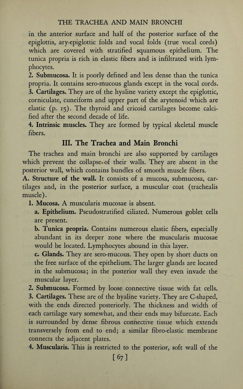 THE TRACHEA AND MAIN BRONCHI in the anterior surface and half of the posterior surface of the epiglottis, ary-epiglottic folds and vocal folds (true vocal cords) which are covered with stratified squamous epithelium. The tunica propria is rich in elastic fibers and is infiltrated with lym- phocytes. 2. Submucosa. It is poorly defined and less dense than the tunica propria. It contains sero-mucous glands except in the vocal cords. 3. Cartilages. They are of the hyaline variety except the epiglottic, corniculate, cuneiform and upper part of the arytenoid which are elastic (p. 15). The thyroid and cricoid cartilages become calci- fied after the second decade of life. 4. Intrinsic muscles. They are formed by typical skeletal muscle fibers. III. The Trachea and Main Bronchi The trachea and main bronchi are also supported by cartilages which prevent the collapse'* of their walls. They are absent in the posterior wall, which contains bundles of smooth muscle fibers. A. Structure of the wall. It consists of a mucosa, submucosa, car- tilages and, in the posterior surface, a muscular coat (trachealis muscle). 1. Mucosa. A muscularis mucosae is absent. a. Epithelium. Pseudostratified ciliated. Numerous goblet cells are present. b. Tunica propria. Contains numerous elastic fibers, especially abundant in its deeper zone where the muscularis mucosae would be located. Lymphocytes abound in this layer. c. Glands. They are sero-mucous. They open by short ducts on the free surface of the epithelium. The larger glands are located in the submucosa; in the posterior wall they even invade the muscular layer. 2. Submucosa. Formed by loose connective tissue with fat cells. 3. Cartilages. These are of the hyaline variety. They are C-shaped, with the ends directed posteriorly. The thickness and width of each cartilage vary somewhat, and their ends may bifurcate. Each is surrounded by dense fibrous connective tissue which extends transversely from end to end; a similar fibro-elastic membrane connects the adjacent plates. 4. Muscularis. This is restricted to the posterior, soft wall of the [67]