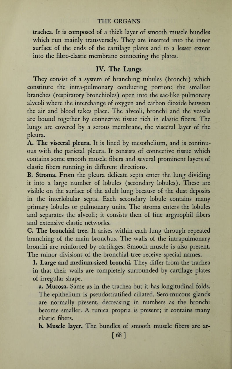 trachea. It is composed of a thick layer of smooth muscle bundles which run mainly transversely. They are inserted into the inner surface of the ends of the cartilage plates and to a lesser extent into the fibro-elastic membrane connecting the plates. IV. The Lungs They consist of a system of branching tubules (bronchi) which constitute the intra-pulmonary conducting portion; the smallest branches (respiratory bronchioles) open into the sac-like pulmonary alveoli where the interchange of oxygen and carbon dioxide between the air and blood takes place. The alveoli, bronchi and the vessels are bound together by connective tissue rich in elastic fibers. The lungs are covered by a serous membrane, the visceral layer of the pleura. A. The visceral pleura. It is lined by mesothelium, and is continu- ous with the parietal pleura. It consists of connective tissue which contains some smooth muscle fibers and several prominent layers of elastic fibers running in different directions. B. Stroma. From the pleura delicate septa enter the lung dividing it into a large number of lobules (secondary lobules). These are visible on the surface of the adult lung because of the dust deposits in the interlobular septa. Each secondary lobule contains many primary lobules or pulmonary units. The stroma enters the lobules and separates the alveoli; it consists then of fine argyrophil fibers and extensive elastic networks. C. The bronchial tree. It arises within each lung through repeated branching of the main bronchus. The walls of the intrapulmonary bronchi are reinforced by cartilages. Smooth muscle is also present. The minor divisions of the bronchial tree receive special names. 1. Large and medium-sized bronchi. They differ from the trachea in that their walls are completely surrounded by cartilage plates of irregular shape. a. Mucosa. Same as in the trachea but it has longitudinal folds. The epithelium is pseudostratified ciliated. Sero-mucous glands are normally present, decreasing in numbers as the bronchi become smaller. A tunica propria is present; it contains many elastic fibers. b. Muscle layer. The bundles of smooth muscle fibers are ar- [68]