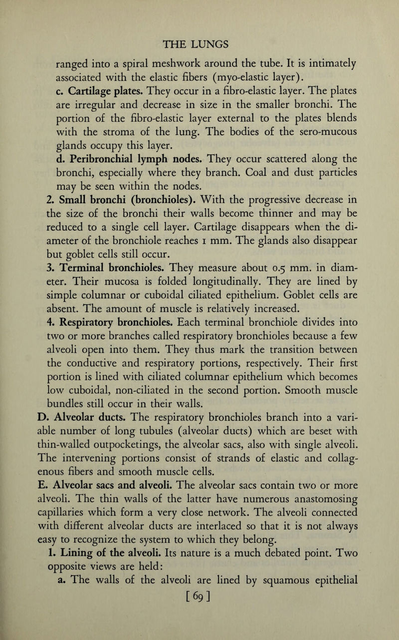 THE LUNGS ranged into a spiral meshwork around the tube. It is intimately associated with the elastic fibers (myo-elastic layer). c. Cartilage plates. They occur in a fibro-elastic layer. The plates are irregular and decrease in size in the smaller bronchi. The portion of the fibro-elastic layer external to the plates blends with the stroma of the lung. The bodies of the sero-mucous glands occupy this layer. d. Peribronchial lymph nodes. They occur scattered along the bronchi, especially where they branch. Coal and dust particles may be seen within the nodes. 2. Small bronchi (bronchioles). With the progressive decrease in the size of the bronchi their walls become thinner and may be reduced to a single cell layer. Cartilage disappears when the di- ameter of the bronchiole reaches i mm. The glands also disappear but goblet cells still occur. 3. Terminal bronchioles. They measure about 0.5 mm. in diam- eter. Their mucosa is folded longitudinally. They are lined by simple columnar or cuboidal ciliated epithelium. Goblet cells are absent. The amount of muscle is relatively increased. 4. Respiratory bronchioles. Each terminal bronchiole divides into two or more branches called respiratory bronchioles because a few alveoli open into them. They thus mark the transition between the conductive and respiratory portions, respectively. Their first portion is lined with ciliated columnar epithelium which becomes low cuboidal, non-ciliated in the second portion. Smooth muscle bundles still occur in their walls. D. Alveolar ducts. The respiratory bronchioles branch into a vari- able number of long tubules (alveolar ducts) which are beset with thin-walled outpocketings, the alveolar sacs, also with single alveoli. The intervening portions consist of strands of elastic and collag- enous fibers and smooth muscle cells. E. Alveolar sacs and alveoli. The alveolar sacs contain two or more alveoli. The thin walls of the latter have numerous anastomosing capillaries which form a very close network. The alveoli connected with different alveolar ducts are interlaced so that it is not always easy to recognize the system to which they belong. 1. Lining of the alveoli. Its nature is a much debated point. Two opposite views are held: a. The walls of the alveoli are lined by squamous epithelial [69]