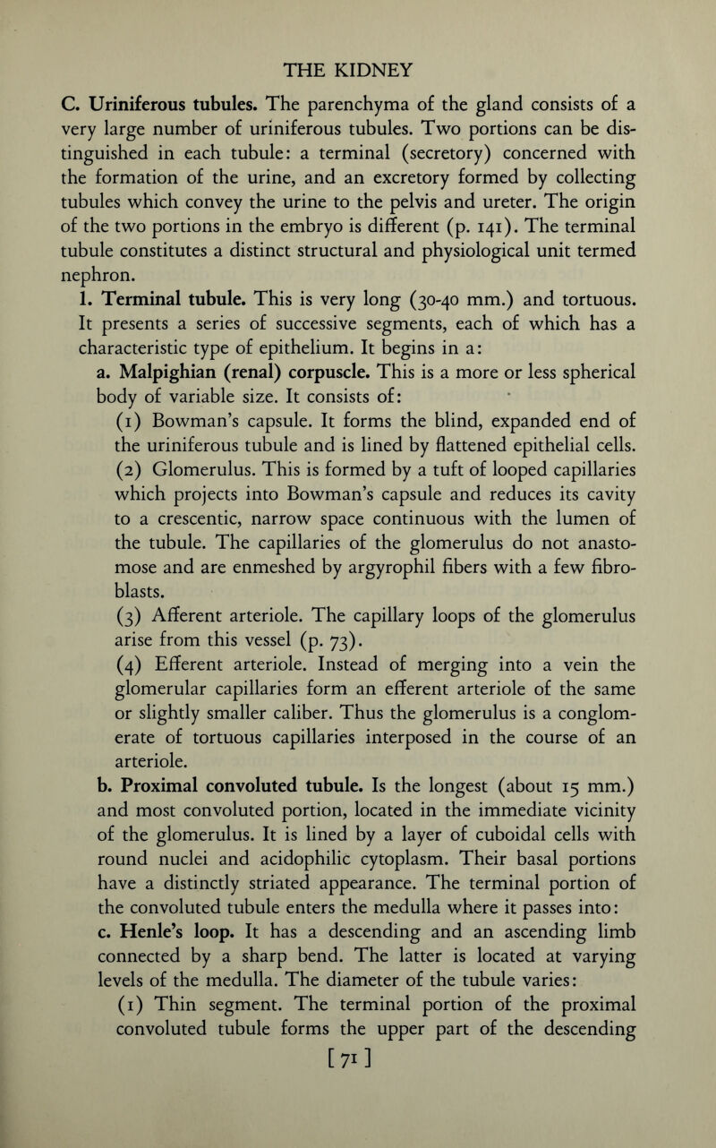 C. Uriniferous tubules. The parenchyma of the gland consists of a very large number of uriniferous tubules. Two portions can be dis- tinguished in each tubule: a terminal (secretory) concerned with the formation of the urine, and an excretory formed by collecting tubules which convey the urine to the pelvis and ureter. The origin of the two portions in the embryo is different (p. 141). The terminal tubule constitutes a distinct structural and physiological unit termed nephron. 1. Terminal tubule. This is very long (30-40 mm.) and tortuous. It presents a series of successive segments, each of which has a characteristic type of epithelium. It begins in a: a. Malpighian (renal) corpuscle. This is a more or less spherical body of variable size. It consists of: (1) Bowman’s capsule. It forms the blind, expanded end of the uriniferous tubule and is lined by flattened epithelial cells. (2) Glomerulus. This is formed by a tuft of looped capillaries which projects into Bowman’s capsule and reduces its cavity to a crescentic, narrow space continuous with the lumen of the tubule. The capillaries of the glomerulus do not anasto- mose and are enmeshed by argyrophil fibers with a few fibro- blasts. (3) Afferent arteriole. The capillary loops of the glomerulus arise from this vessel (p. 73). (4) Efferent arteriole. Instead of merging into a vein the glomerular capillaries form an efferent arteriole of the same or slightly smaller caliber. Thus the glomerulus is a conglom- erate of tortuous capillaries interposed in the course of an arteriole. b. Proximal convoluted tubule. Is the longest (about 15 mm.) and most convoluted portion, located in the immediate vicinity of the glomerulus. It is lined by a layer of cuboidal cells with round nuclei and acidophilic cytoplasm. Their basal portions have a distinctly striated appearance. The terminal portion of the convoluted tubule enters the medulla where it passes into: c. Henle’s loop. It has a descending and an ascending limb connected by a sharp bend. The latter is located at varying levels of the medulla. The diameter of the tubule varies: (1) Thin segment. The terminal portion of the proximal convoluted tubule forms the upper part of the descending