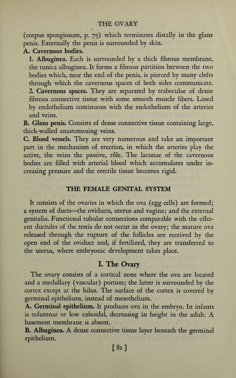 (corpus spongiosum, p. 75) which terminates distally in the glans penis. Externally the penis is surrounded by skin. A. Cavernous bodies. 1. Albuginea. Each is surrounded by a thick fibrous membrane, the tunica albuginea. It forms a fibrous partition between the two bodies which, near the end of the penis, is pierced by many clefts through which the cavernous spaces of both sides communicate. 2. Cavernous spaces. They are separated by trabeculae of dense fibrous connective tissue with some smooth muscle fibers. Lined by endothelium continuous with the endothelium of the arteries and veins. B. Gians penis. Consists of dense connective tissue containing large, thick-walled anastomosing veins. C. Blood vessels. They are very numerous and take an important part in the mechanism of erection, in which the arteries play the active, the veins the passive, role. The lacunae of the cavernous bodies are filled with arterial blood which accumulates under in- creasing pressure and the erectile tissue becomes rigid. THE FEMALE GENITAL SYSTEM It consists of the ovaries in which the ova (egg cells) are formed; a system of ducts—the oviducts, uterus and vagina; and the external genitalia. Functional tubular connections comparable with the effer- ent ductules of the testis do not occur in the ovary; the mature ova released through the rupture of the follicles are received by the open end of the oviduct and, if fertilized, they are transferred to the uterus, where embryonic development takes place. I. The Ovary The ovary consists of a cortical zone where the ova are located and a medullary (vascular) portion; the latter is surrounded by the cortex except at the hilus. The surface of the cortex is covered by germinal epithelium, instead of mesothelium. A. Germinal epithelium. It produces ova in the embryo. In infants is columnar or low cuboidal, decreasing in height in the adult. A basement membrane is absent. B. Albuginea. A dense connective tissue layer beneath the germinal epithelium. [81]