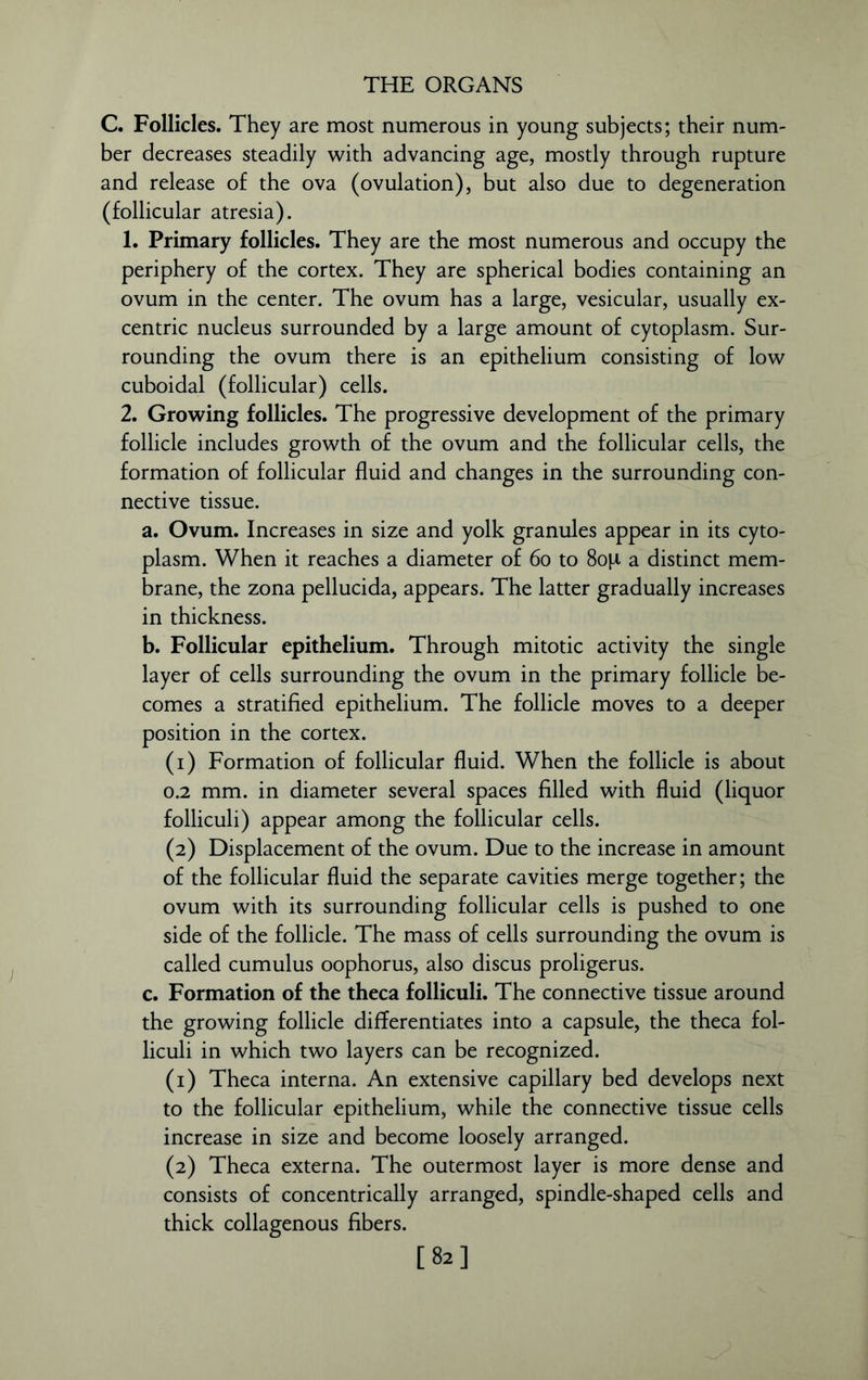 C. Follicles. They are most numerous in young subjects; their num- ber decreases steadily with advancing age, mostly through rupture and release of the ova (ovulation), but also due to degeneration (follicular atresia). 1. Primary follicles. They are the most numerous and occupy the periphery of the cortex. They are spherical bodies containing an ovum in the center. The ovum has a large, vesicular, usually ex- centric nucleus surrounded by a large amount of cytoplasm. Sur- rounding the ovum there is an epithelium consisting of low cuboidal (follicular) cells. 2. Growing follicles. The progressive development of the primary follicle includes growth of the ovum and the follicular cells, the formation of follicular fluid and changes in the surrounding con- nective tissue. a. Ovum. Increases in size and yolk granules appear in its cyto- plasm. When it reaches a diameter of 60 to 8op a distinct mem- brane, the zona pellucida, appears. The latter gradually increases in thickness. b. Follicular epithelium. Through mitotic activity the single layer of cells surrounding the ovum in the primary follicle be- comes a stratified epithelium. The follicle moves to a deeper position in the cortex. (1) Formation of follicular fluid. When the follicle is about 0.2 mm. in diameter several spaces filled with fluid (liquor folliculi) appear among the follicular cells. (2) Displacement of the ovum. Due to the increase in amount of the follicular fluid the separate cavities merge together; the ovum with its surrounding follicular cells is pushed to one side of the follicle. The mass of cells surrounding the ovum is called cumulus oophorus, also discus proligerus. c. Formation of the theca folliculi. The connective tissue around the growing follicle differentiates into a capsule, the theca fol- liculi in which two layers can be recognized. (1) Theca interna. An extensive capillary bed develops next to the follicular epithelium, while the connective tissue cells increase in size and become loosely arranged. (2) Theca externa. The outermost layer is more dense and consists of concentrically arranged, spindle-shaped cells and thick collagenous fibers. [82]