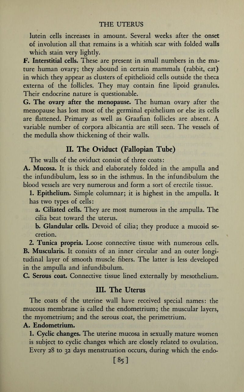 lutein cells increases in amount. Several weeks after the onset of involution all that remains is a whitish scar with folded walls which stain very lightly. F. Interstitial cells. These are present in small numbers in the ma- ture human ovary; they abound in certain mammals (rabbit, cat) in which they appear as clusters of epithelioid cells outside the theca externa of the follicles. They may contain fine lipoid granules. Their endocrine nature is questionable. G. The ovary after the menopause. The human ovary after the menopause has lost most of the germinal epithelium or else its cells are flattened. Primary as well as Graafian follicles are absent. A variable number of corpora albicantia are still seen. The vessels of the medulla show thickening of their walls. II. The Oviduct (Fallopian Tube) The walls of the oviduct consist of three coats: A. Mucosa. It is thick and elaborately folded in the ampulla and the infundibulum, less so in the isthmus. In the infundibulum the blood vessels are very numerous and form a sort of erectile tissue. 1. Epithelium. Simple columnar; it is highest in the ampulla. It has two types of cells: a. Ciliated cells. They are most numerous in the ampulla. The cilia beat toward the uterus. b. Glandular cells. Devoid of cilia; they produce a mucoid se- cretion. 2. Tunica propria. Loose connective tissue with numerous cells. B. Muscularis. It consists of an inner circular and an outer longi- tudinal layer of smooth muscle fibers. The latter is less developed in the ampulla and infundibulum. C. Serous coat. Connective tissue lined externally by mesothelium. III. The Uterus The coats of the uterine wall have received special names: the mucous membrane is called the endometrium; the muscular layers, the myometrium; and the serous coat, the perimetrium. A. Endometrium. 1. Cyclic changes. The uterine mucosa in sexually mature women is subject to cyclic changes which are closely related to ovulation. Every 28 to 32 days menstruation occurs, during which the endo- [85]