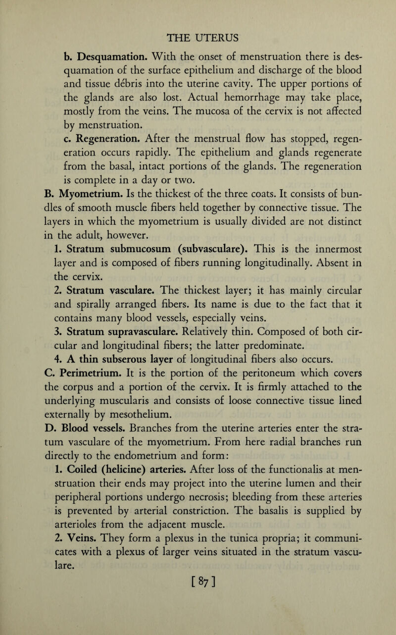 b. Desquamation. With the onset of menstruation there is des- quamation of the surface epithelium and discharge of the blood and tissue debris into the uterine cavity. The upper portions of the glands are also lost. Actual hemorrhage may take place, mostly from the veins. The mucosa of the cervix is not affected by menstruation. c. Regeneration. After the menstrual flow has stopped, regen- eration occurs rapidly. The epithelium and glands regenerate from the basal, intact portions of the glands. The regeneration is complete in a day or two. B. Myometrium. Is the thickest of the three coats. It consists of bun- dles of smooth muscle fibers held together by connective tissue. The layers in which the myometrium is usually divided are not distinct in the adult, however. 1. Stratum submucosum (subvasculare). This is the innermost layer and is composed of fibers running longitudinally. Absent in the cervix. 2. Stratum vasculare. The thickest layer; it has mainly circular and spirally arranged fibers. Its name is due to the fact that it contains many blood vessels, especially veins. 3. Stratum supravasculare. Relatively thin. Composed of both cir- cular and longitudinal fibers; the latter predominate. 4. A thin subserous layer of longitudinal fibers also occurs. C. Perimetrium. It is the portion of the peritoneum which covers the corpus and a portion of the cervix. It is firmly attached to the underlying muscularis and consists of loose connective tissue lined externally by mesothelium. D. Blood vessels. Branches from the uterine arteries enter the stra- tum vasculare of the myometrium. From here radial branches run directly to the endometrium and form: 1. Coiled (helicine) arteries. After loss of the functionalis at men- struation their ends may project into the uterine lumen and their peripheral portions undergo necrosis; bleeding from these arteries is prevented by arterial constriction. The basalis is supplied by arterioles from the adjacent muscle. 2. Veins. They form a plexus in the tunica propria; it communi- cates with a plexus of larger veins situated in the stratum vascu- lare. [ s7]