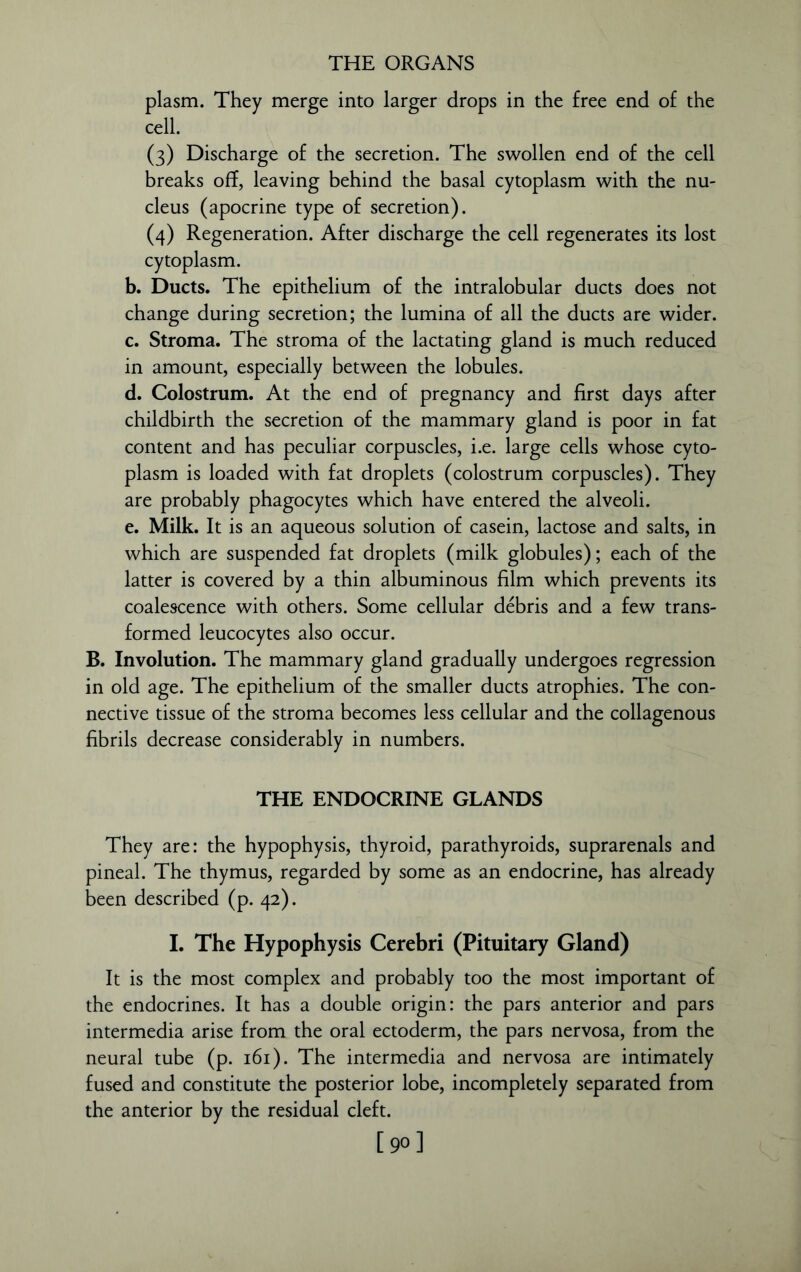 plasm. They merge into larger drops in the free end of the cell. (3) Discharge of the secretion. The swollen end of the cell breaks off, leaving behind the basal cytoplasm with the nu- cleus (apocrine type of secretion). (4) Regeneration. After discharge the cell regenerates its lost cytoplasm. b. Ducts. The epithelium of the intralobular ducts does not change during secretion; the lumina of all the ducts are wider. c. Stroma. The stroma of the lactating gland is much reduced in amount, especially between the lobules. d. Colostrum. At the end of pregnancy and first days after childbirth the secretion of the mammary gland is poor in fat content and has peculiar corpuscles, i.e. large cells whose cyto- plasm is loaded with fat droplets (colostrum corpuscles). They are probably phagocytes which have entered the alveoli. e. Milk. It is an aqueous solution of casein, lactose and salts, in which are suspended fat droplets (milk globules); each of the latter is covered by a thin albuminous film which prevents its coalescence with others. Some cellular debris and a few trans- formed leucocytes also occur. B. Involution. The mammary gland gradually undergoes regression in old age. The epithelium of the smaller ducts atrophies. The con- nective tissue of the stroma becomes less cellular and the collagenous fibrils decrease considerably in numbers. THE ENDOCRINE GLANDS They are: the hypophysis, thyroid, parathyroids, suprarenals and pineal. The thymus, regarded by some as an endocrine, has already been described (p. 42). I. The Hypophysis Cerebri (Pituitary Gland) It is the most complex and probably too the most important of the endocrines. It has a double origin: the pars anterior and pars intermedia arise from the oral ectoderm, the pars nervosa, from the neural tube (p. 161). The intermedia and nervosa are intimately fused and constitute the posterior lobe, incompletely separated from the anterior by the residual cleft. [90]