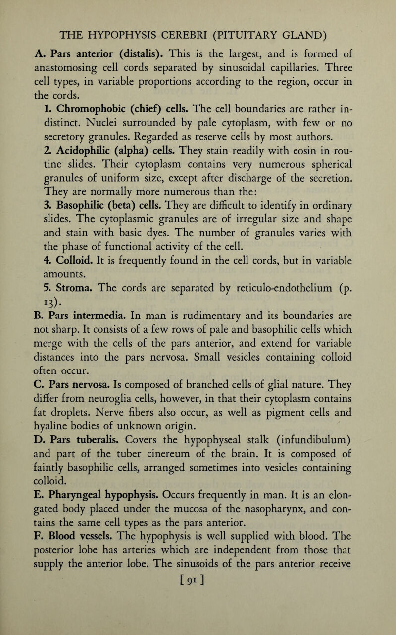 THE HYPOPHYSIS CEREBRI (PITUITARY GLAND) A. Pars anterior (distalis). This is the largest, and is formed of anastomosing cell cords separated by sinusoidal capillaries. Three cell types, in variable proportions according to the region, occur in the cords. 1. Chromophobic (chief) cells. The cell boundaries are rather in- distinct. Nuclei surrounded by pale cytoplasm, with few or no secretory granules. Regarded as reserve cells by most authors. 2. Acidophilic (alpha) cells. They stain readily with eosin in rou- tine slides. Their cytoplasm contains very numerous spherical granules of uniform size, except after discharge of the secretion. They are normally more numerous than the: 3. Basophilic (beta) cells. They are difficult to identify in ordinary slides. The cytoplasmic granules are of irregular size and shape and stain with basic dyes. The number of granules varies with the phase of functional activity of the cell. 4. Colloid. It is frequently found in the cell cords, but in variable amounts. 5. Stroma. The cords are separated by reticulo-endothelium (p. i3>- B. Pars intermedia. In man is rudimentary and its boundaries are not sharp. It consists of a few rows of pale and basophilic cells which merge with the cells of the pars anterior, and extend for variable distances into the pars nervosa. Small vesicles containing colloid often occur. C. Pars nervosa. Is composed of branched cells of glial nature. They differ from neuroglia cells, however, in that their cytoplasm contains fat droplets. Nerve fibers also occur, as well as pigment cells and hyaline bodies of unknown origin. D. Pars tuberalis. Covers the hypophyseal stalk (infundibulum) and part of the tuber cinereum of the brain. It is composed of faintly basophilic cells, arranged sometimes into vesicles containing colloid. E. Pharyngeal hypophysis. Occurs frequently in man. It is an elon- gated body placed under the mucosa of the nasopharynx, and con- tains the same cell types as the pars anterior. F. Blood vessels. The hypophysis is well supplied with blood. The posterior lobe has arteries which are independent from those that supply the anterior lobe. The sinusoids of the pars anterior receive [91]