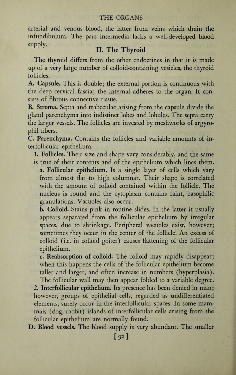 arterial and venous blood, the latter from veins which drain the infundibulum. The pars intermedia lacks a well-developed blood supply. II. The Thyroid The thyroid differs from the other endocrines in that it is made up of a very large number of colloid-containing vesicles, the thyroid follicles. A. Capsule. This is double; the external portion is continuous with the deep cervical fascia; the internal adheres to the organ. It con- sists of fibrous connective tissue. B. Stroma. Septa and trabeculae arising from the capsule divide the gland parenchyma into indistinct lobes and lobules. The septa carry the larger vessels. The follicles are invested by meshworks of argyro- phil fibers. C. Parenchyma. Contains the follicles and variable amounts of in- terfollicular epithelium. 1. Follicles. Their size and shape vary considerably, and the same is true of their contents and of the epithelium which lines them. a. Follicular epithelium. Is a single layer of cells which vary from almost flat to high columnar. Their shape is correlated with the amount of colloid contained within the follicle. The nucleus is round and the cytoplasm contains faint, basophilic granulations. Vacuoles also occur. b. Colloid. Stains pink in routine slides. In the latter it usually appears separated from the follicular epithelium by irregular spaces, due to shrinkage. Peripheral vacuoles exist, however; sometimes they occur in the center of the follicle. An excess of colloid (i.e. in colloid goiter) causes flattening of the follicular epithelium. c. Reabsorption of colloid. The colloid may rapidly disappear; when this happens the cells of the follicular epithelium become taller and larger, and often increase in numbers (hyperplasia). The follicular wall may then appear folded to a variable degree. 2. Interfollicular epithelium. Its presence has been denied in man; however, groups of epithelial cells, regarded as undifferentiated elements, surely occur in the interfollicular spaces. In some mam- mals (dog, rabbit) islands of interfollicular cells arising from the follicular epithelium are normally found. D. Blood vessels. The blood supply is very abundant. The smaller [92]