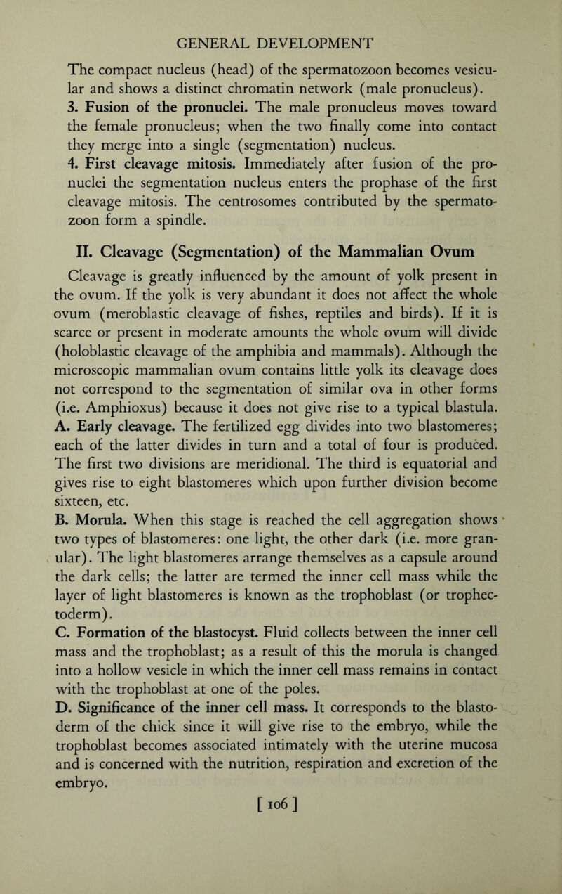 The compact nucleus (head) of the spermatozoon becomes vesicu- lar and shows a distinct chromatin network (male pronucleus). 3. Fusion of the pronuclei. The male pronucleus moves toward the female pronucleus; when the two finally come into contact they merge into a single (segmentation) nucleus. 4. First cleavage mitosis. Immediately after fusion of the pro- nuclei the segmentation nucleus enters the prophase of the first cleavage mitosis. The centrosomes contributed by the spermato- zoon form a spindle. II. Cleavage (Segmentation) of the Mammalian Ovum Cleavage is greatly influenced by the amount of yolk present in the ovum. If the yolk is very abundant it does not affect the whole ovum (meroblastic cleavage of fishes, reptiles and birds). If it is scarce or present in moderate amounts the whole ovum will divide (holoblastic cleavage of the amphibia and mammals). Although the microscopic mammalian ovum contains little yolk its cleavage does not correspond to the segmentation of similar ova in other forms (i.e. Amphioxus) because it does not give rise to a typical blastula. A. Early cleavage. The fertilized egg divides into two blastomeres; each of the latter divides in turn and a total of four is produced. The first two divisions are meridional. The third is equatorial and gives rise to eight blastomeres which upon further division become sixteen, etc. B. Morula. When this stage is reached the cell aggregation shows two types of blastomeres: one light, the other dark (i.e. more gran- ular). The light blastomeres arrange themselves as a capsule around the dark cells; the latter are termed the inner cell mass while the layer of light blastomeres is known as the trophoblast (or trophec- toderm). C. Formation of the blastocyst. Fluid collects between the inner cell mass and the trophoblast; as a result of this the morula is changed into a hollow vesicle in which the inner cell mass remains in contact with the trophoblast at one of the poles. D. Significance of the inner cell mass. It corresponds to the blasto- derm of the chick since it will give rise to the embryo, while the trophoblast becomes associated intimately with the uterine mucosa and is concerned with the nutrition, respiration and excretion of the embryo. [ 106]