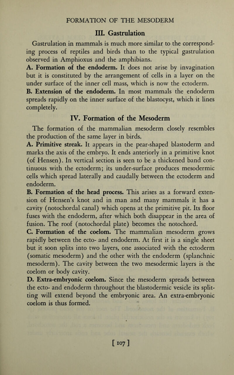 FORMATION OF THE MESODERM III. Gastrulation Gastrulation in mammals is much more similar to the correspond- ing process of reptiles and birds than to the typical gastrulation observed in Amphioxus and the amphibians. A. Formation of the endoderm. It does not arise by invagination but it is constituted by the arrangement of cells in a layer on the under surface of the inner cell mass, which is now the ectoderm. B. Extension of the endoderm. In most mammals the endoderm spreads rapidly on the inner surface of the blastocyst, which it lines completely. IV. Formation of the Mesoderm The formation of the mammalian mesoderm closely resembles the production of the same layer in birds. A. Primitive streak. It appears in the pear-shaped blastoderm and marks the axis of the embryo. It ends anteriorly in a primitive knot (of Hensen). In vertical section is seen to be a thickened band con- tinuous with the ectoderm; its under-surface produces mesodermic cells which spread laterally and caudally between the ectoderm and endoderm. B. Formation of the head process. This arises as a forward exten- sion of Hensen’s knot and in man and many mammals it has a cavity (notochordal canal) which opens at the primitive pit. Its floor fuses with the endoderm, after which both disappear in the area of fusion. The roof (notochordal plate) becomes the notochord. C. Formation of the coelom. The mammalian mesoderm grows rapidly between the ecto- and endoderm. At first it is a single sheet but it soon splits into two layers, one associated with the ectoderm (somatic mesoderm) and the other with the endoderm (splanchnic mesoderm). The cavity between the two mesodermic layers is the coelom or body cavity. D. Extra-embryonic coelom. Since the mesoderm spreads between the ecto- and endoderm throughout the blastodermic vesicle its split- ting will extend beyond the embryonic area. An extra-embryonic coelom is thus formed. [ 107]