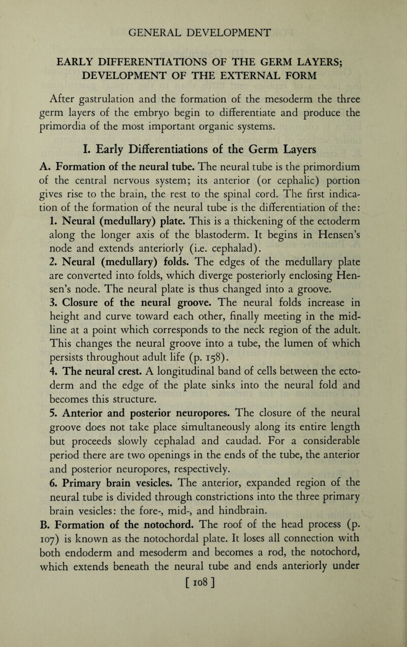 EARLY DIFFERENTIATIONS OF THE GERM LAYERS; DEVELOPMENT OF THE EXTERNAL FORM After gastrulation and the formation of the mesoderm the three germ layers of the embryo begin to differentiate and produce the primordia of the most important organic systems. I. Early Differentiations of the Germ Layers A. Formation of the neural tube. The neural tube is the primordium of the central nervous system; its anterior (or cephalic) portion gives rise to the brain, the rest to the spinal cord. The first indica- tion of the formation of the neural tube is the differentiation of the: 1. Neural (medullary) plate. This is a thickening of the ectoderm along the longer axis of the blastoderm. It begins in Hensen’s node and extends anteriorly (i.e. cephalad). 2. Neural (medullary) folds. The edges of the medullary plate are converted into folds, which diverge posteriorly enclosing Hen- sen’s node. The neural plate is thus changed into a groove. 3. Closure of the neural groove. The neural folds increase in height and curve toward each other, finally meeting in the mid- line at a point which corresponds to the neck region of the adult. This changes the neural groove into a tube, the lumen of which persists throughout adult life (p. 158). 4. The neural crest. A longitudinal band of cells between the ecto- derm and the edge of the plate sinks into the neural fold and becomes this structure. 5. Anterior and posterior neuropores. The closure of the neural groove does not take place simultaneously along its entire length but proceeds slowly cephalad and caudad. For a considerable period there are two openings in the ends of the tube, the anterior and posterior neuropores, respectively. 6. Primary brain vesicles. The anterior, expanded region of the neural tube is divided through constrictions into the three primary brain vesicles: the fore-, mid-, and hindbrain. B. Formation of the notochord. The roof of the head process (p. 107) is known as the notochordal plate. It loses all connection with both endoderm and mesoderm and becomes a rod, the notochord, which extends beneath the neural tube and ends anteriorly under [ 108]