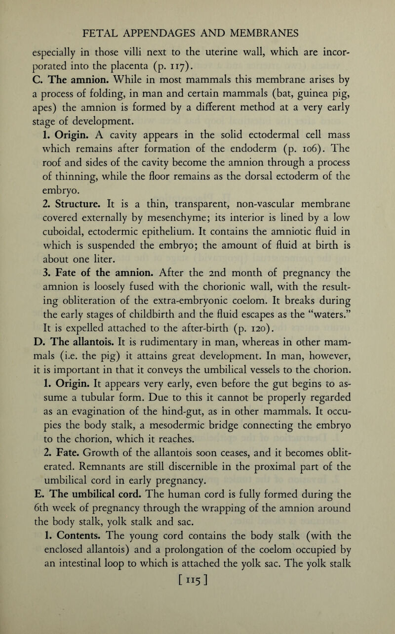 FETAL APPENDAGES AND MEMBRANES especially in those villi next to the uterine wall, which are incor- porated into the placenta (p. 117). C. The amnion. While in most mammals this membrane arises by a process of folding, in man and certain mammals (bat, guinea pig, apes) the amnion is formed by a different method at a very early stage of development. 1. Origin. A cavity appears in the solid ectodermal cell mass which remains after formation of the endoderm (p. 106). The roof and sides of the cavity become the amnion through a process of thinning, while the floor remains as the dorsal ectoderm of the embryo. 2. Structure. It is a thin, transparent, non-vascular membrane covered externally by mesenchyme; its interior is lined by a low cuboidal, ectodermic epithelium. It contains the amniotic fluid in which is suspended the embryo; the amount of fluid at birth is about one liter. 3. Fate of the amnion. After the 2nd month of pregnancy the amnion is loosely fused with the chorionic wall, with the result- ing obliteration of the extra-embryonic coelom. It breaks during the early stages of childbirth and the fluid escapes as the “waters.” It is expelled attached to the after-birth (p. 120). D. The allantois. It is rudimentary in man, whereas in other mam- mals (i.e. the pig) it attains great development. In man, however, it is important in that it conveys the umbilical vessels to the chorion. 1. Origin. It appears very early, even before the gut begins to as- sume a tubular form. Due to this it cannot be properly regarded as an evagination of the hind-gut, as in other mammals. It occu- pies the body stalk, a mesodermic bridge connecting the embryo to the chorion, which it reaches. 2. Fate. Growth of the allantois soon ceases, and it becomes oblit- erated. Remnants are still discernible in the proximal part of the umbilical cord in early pregnancy. E. The umbilical cord. The human cord is fully formed during the 6th week of pregnancy through the wrapping of the amnion around the body stalk, yolk stalk and sac. 1. Contents. The young cord contains the body stalk (with the enclosed allantois) and a prolongation of the coelom occupied by an intestinal loop to which is attached the yolk sac. The yolk stalk [115]
