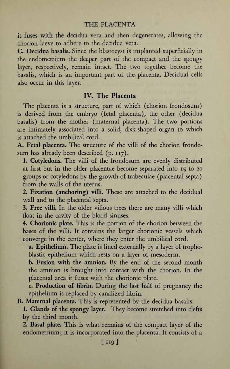 THE PLACENTA it fuses with the decidua vera and then degenerates, allowing the chorion laeve to adhere to the decidua vera. C. Decidua basalis. Since the blastocyst is implanted superficially in the endometrium the deeper part of the compact and the spongy layer, respectively, remain intact. The two together become the basalis, which is an important part of the placenta. Decidual cells also occur in this layer. IV. The Placenta The placenta is a structure, part of which (chorion frondosum) is derived from the embryo (fetal placenta), the other (decidua basalis) from the mother (maternal placenta). The two portions are intimately associated into a solid, disk-shaped organ to which is attached the umbilical cord. A. Fetal placenta. The structure of the villi of the chorion frondo- sum has already been described (p. 117). 1. Cotyledons. The villi of the frondosum are evenly distributed at first but in the older placentae become separated into 15 to 20 groups or cotyledons by the growth of trabeculae (placental septa) from the walls of the uterus. 2. Fixation (anchoring) villi. These are attached to the decidual wall and to the placental septa. 3. Free villi. In the older villous trees there are many villi which float in the cavity of the blood sinuses. 4. Chorionic plate. This is the portion of the chorion between the bases of the villi. It contains the larger chorionic vessels which converge in the center, where they enter the umbilical cord. a. Epithelium. The plate is lined externally by a layer of tropho- blastic epithelium which rests on a layer of mesoderm. b. Fusion with the amnion. By the end of the second month the amnion is brought into contact with the chorion. In the placental area it fuses with the chorionic plate. c. Production of fibrin. During the last half of pregnancy the epithelium is replaced by canalized fibrin. B. Maternal placenta. This is represented by the decidua basalis. 1. Glands of the spongy layer. They become stretched into clefts by the third month. 2. Basal plate. This is what remains of the compact layer of the endometrium; it is incorporated into the placenta. It consists of a [ 119]