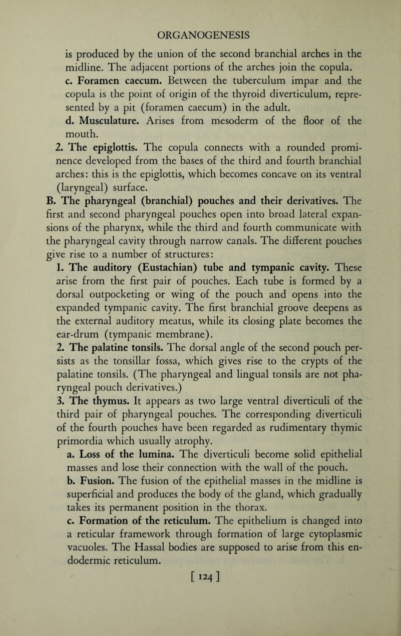 is produced by the union of the second branchial arches in the midline. The adjacent portions of the arches join the copula. c. Foramen caecum. Between the tuberculum impar and the copula is the point of origin of the thyroid diverticulum, repre- sented by a pit (foramen caecum) in the adult. d. Musculature. Arises from mesoderm of the floor of the mouth. 2. The epiglottis. The copula connects with a rounded promi- nence developed from the bases of the third and fourth branchial arches: this is the epiglottis, which becomes concave on its ventral (laryngeal) surface. B. The pharyngeal (branchial) pouches and their derivatives. The first and second pharyngeal pouches open into broad lateral expan- sions of the pharynx, while the third and fourth communicate with the pharyngeal cavity through narrow canals. The different pouches give rise to a number of structures: 1. The auditory (Eustachian) tube and tympanic cavity. These arise from the first pair of pouches. Each tube is formed by a dorsal outpocketing or wing of the pouch and opens into the expanded tympanic cavity. The first branchial groove deepens as the external auditory meatus, while its closing plate becomes the ear-drum (tympanic membrane). 2. The palatine tonsils. The dorsal angle of the second pouch per- sists as the tonsillar fossa, which gives rise to the crypts of the palatine tonsils. (The pharyngeal and lingual tonsils are not pha- ryngeal pouch derivatives.) 3. The thymus. It appears as two large ventral diverticuli of the third pair of pharyngeal pouches. The corresponding diverticuli of the fourth pouches have been regarded as rudimentary thymic primordia which usually atrophy. a. Loss of the lumina. The diverticuli become solid epithelial masses and lose their connection with the wall of the pouch. b. Fusion. The fusion of the epithelial masses in the midline is superficial and produces the body of the gland, which gradually takes its permanent position in the thorax. c. Formation of the reticulum. The epithelium is changed into a reticular framework through formation of large cytoplasmic vacuoles. The Hassal bodies are supposed to arise from this en- dodermic reticulum. [ 124]