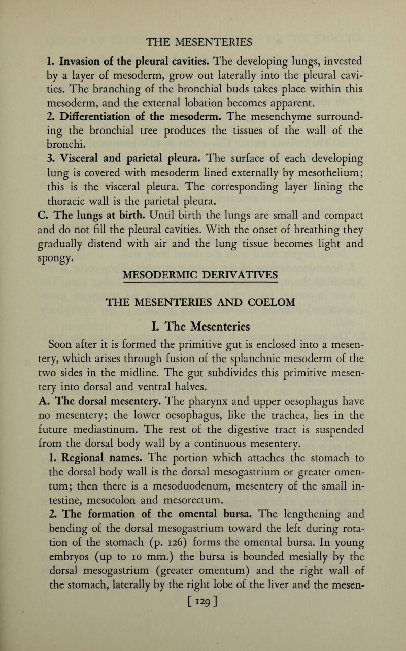 THE MESENTERIES 1. Invasion of the pleural cavities. The developing lungs, invested by a layer of mesoderm, grow out laterally into the pleural cavi- ties. The branching of the bronchial buds takes place within this mesoderm, and the external lobation becomes apparent. 2. Differentiation of the mesoderm. The mesenchyme surround- ing the bronchial tree produces the tissues of the wall of the bronchi. 3. Visceral and parietal pleura. The surface of each developing lung is covered with mesoderm lined externally by mesothelium; this is the visceral pleura. The corresponding layer lining the thoracic wall is the parietal pleura. C. The lungs at birth. Until birth the lungs are small and compact and do not fill the pleural cavities. With the onset of breathing they gradually distend with air and the lung tissue becomes light and spongy. MESODERMIC DERIVATIVES THE MESENTERIES AND COELOM I. The Mesenteries Soon after it is formed the primitive gut is enclosed into a mesen- tery, which arises through fusion of the splanchnic mesoderm of the two sides in the midline. The gut subdivides this primitive mesen- tery into dorsal and ventral halves. A. The dorsal mesentery. The pharynx and upper oesophagus have no mesentery; the lower oesophagus, like the trachea, lies in the future mediastinum. The rest of the digestive tract is suspended from the dorsal body wall by a continuous mesentery. 1. Regional names. The portion which attaches the stomach to the dorsal body wall is the dorsal mesogastrium or greater omen- tum; then there is a mesoduodenum, mesentery of the small in- testine, mesocolon and mesorectum. 2. The formation of the omental bursa. The lengthening and bending of the dorsal mesogastrium toward the left during rota- tion of the stomach (p. 126) forms the omental bursa. In young embryos (up to 10 mm.) the bursa is bounded mesially by the dorsal mesogastrium (greater omentum) and the right wall of the stomach, laterally by the right lobe of the liver and the mesen- [ 129]