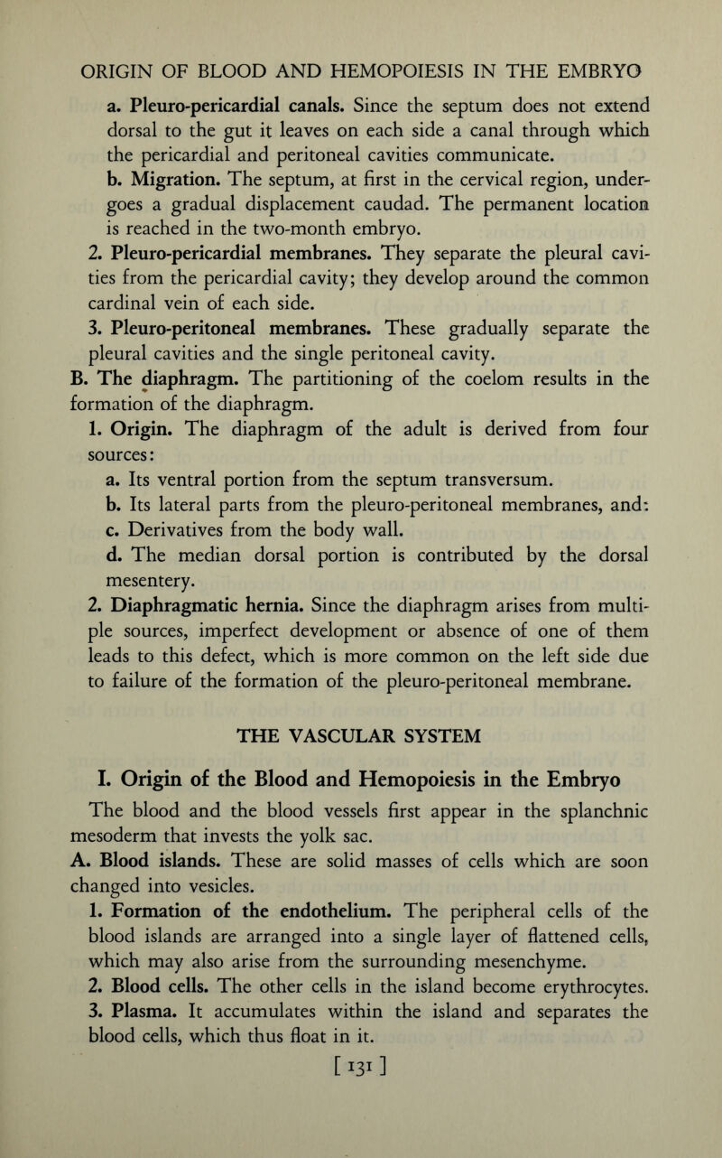 ORIGIN OF BLOOD AND HEMOPOIESIS IN THE EMBRYO a. Pleuro-pericardial canals. Since the septum does not extend dorsal to the gut it leaves on each side a canal through which the pericardial and peritoneal cavities communicate. b. Migration. The septum, at first in the cervical region, under- goes a gradual displacement caudad. The permanent location is reached in the two-month embryo. 2. Pleuro-pericardial membranes. They separate the pleural cavi- ties from the pericardial cavity; they develop around the common cardinal vein of each side. 3. Pleuro-peritoneal membranes. These gradually separate the pleural cavities and the single peritoneal cavity. B. The diaphragm. The partitioning of the coelom results in the formation of the diaphragm. 1. Origin. The diaphragm of the adult is derived from four sources: a. Its ventral portion from the septum transversum. b. Its lateral parts from the pleuro-peritoneal membranes, and: c. Derivatives from the body wall. d. The median dorsal portion is contributed by the dorsal mesentery. 2. Diaphragmatic hernia. Since the diaphragm arises from multi- ple sources, imperfect development or absence of one of them leads to this defect, which is more common on the left side due to failure of the formation of the pleuro-peritoneal membrane. THE VASCULAR SYSTEM I. Origin of the Blood and Hemopoiesis in the Embryo The blood and the blood vessels first appear in the splanchnic mesoderm that invests the yolk sac. A. Blood islands. These are solid masses of cells which are soon changed into vesicles. 1. Formation of the endothelium. The peripheral cells of the blood islands are arranged into a single layer of flattened cells, which may also arise from the surrounding mesenchyme. 2. Blood cells. The other cells in the island become erythrocytes. 3. Plasma. It accumulates within the island and separates the blood cells, which thus float in it. [ I311