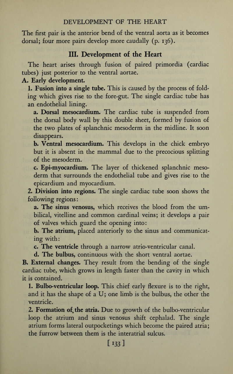 The first pair is the anterior bend of the ventral aorta as it becomes dorsal; four more pairs develop more caudally (p. 136). III. Development of the Heart The heart arises through fusion of paired primordia (cardiac tubes) just posterior to the ventral aortae. A. Early development. 1. Fusion into a single tube. This is caused by the process of fold- ing which gives rise to the fore-gut. The single cardiac tube has an endothelial lining. a. Dorsal mesocardium. The cardiac tube is suspended from the dorsal body wall by this double sheet, formed by fusion of the two plates of splanchnic mesoderm in the midline. It soon disappears. b. Ventral mesocardium. This develops in the chick embryo but it is absent in the mammal due to the precocious splitting of the mesoderm. c. Epi-myocardium. The layer of thickened splanchnic meso- derm that surrounds the endothelial tube and gives rise to the epicardium and myocardium. 2. Division into regions. The single cardiac tube soon shows the following regions: a. The sinus venosus, which receives the blood from the um- bilical, vitelline and common cardinal veins; it develops a pair of valves which guard the opening into: b. The atrium, placed anteriorly to the sinus and communicat- ing with: c. The ventricle through a narrow atrio-ventricular canal. d. The bulbus, continuous with the short ventral aortae. B. External changes. They result from the bending of the single cardiac tube, which grows in length faster than the cavity in which it is contained. 1. Bulbo-ventricular loop. This chief early flexure is to the right, and it has the shape of a U; one limb is the bulbus, the other the ventricle. 2. Formation of. the atria. Due to growth of the bulbo-ventricular loop the atrium and sinus venosus shift cephalad. The single atrium forms lateral outpocketings which become the paired atria; the furrow between them is the interatrial sulcus. [ :33 ]