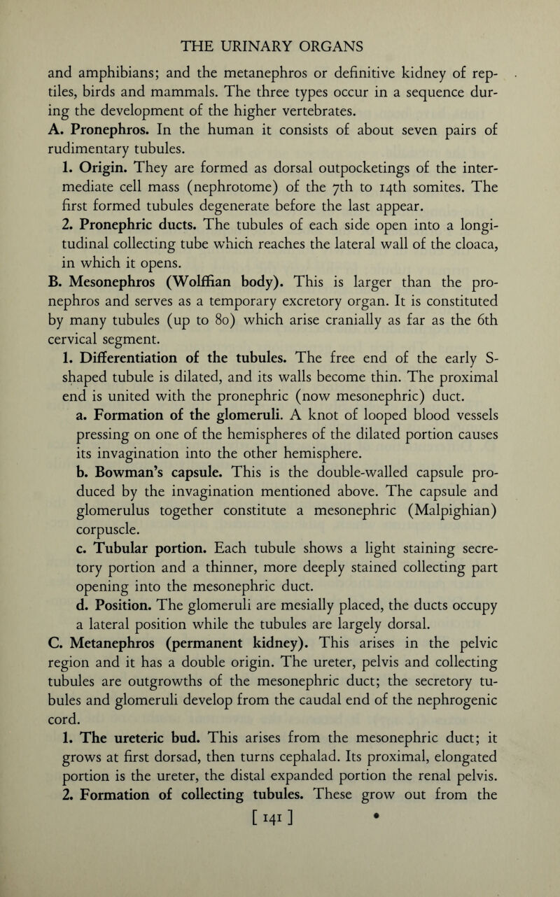 and amphibians; and the metanephros or definitive kidney of rep- tiles, birds and mammals. The three types occur in a sequence dur- ing the development of the higher vertebrates. A. Pronephros. In the human it consists of about seven pairs of rudimentary tubules. 1. Origin. They are formed as dorsal outpocketings of the inter- mediate cell mass (nephrotome) of the 7th to 14th somites. The first formed tubules degenerate before the last appear. 2. Pronephric ducts. The tubules of each side open into a longi- tudinal collecting tube which reaches the lateral wall of the cloaca, in which it opens. B. Mesonephros (Wolffian body). This is larger than the pro- nephros and serves as a temporary excretory organ. It is constituted by many tubules (up to 80) which arise cranially as far as the 6th cervical segment. 1. Differentiation of the tubules. The free end of the early S- shaped tubule is dilated, and its walls become thin. The proximal end is united with the pronephric (now mesonephric) duct. a. Formation of the glomeruli. A knot of looped blood vessels pressing on one of the hemispheres of the dilated portion causes its invagination into the other hemisphere. b. Bowman’s capsule. This is the double-walled capsule pro- duced by the invagination mentioned above. The capsule and glomerulus together constitute a mesonephric (Malpighian) corpuscle. c. Tubular portion. Each tubule shows a light staining secre- tory portion and a thinner, more deeply stained collecting part opening into the mesonephric duct. d. Position. The glomeruli are mesially placed, the ducts occupy a lateral position while the tubules are largely dorsal. C. Metanephros (permanent kidney). This arises in the pelvic region and it has a double origin. The ureter, pelvis and collecting tubules are outgrowths of the mesonephric duct; the secretory tu- bules and glomeruli develop from the caudal end of the nephrogenic cord. 1. The ureteric bud. This arises from the mesonephric duct; it grows at first dorsad, then turns cephalad. Its proximal, elongated portion is the ureter, the distal expanded portion the renal pelvis. 2. Formation of collecting tubules. These grow out from the 1141 ]