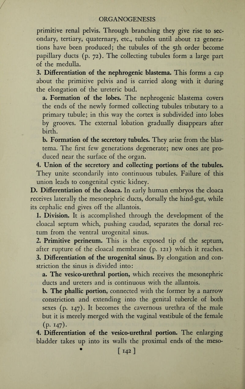 primitive renal pelvis. Through branching they give rise to sec- ondary, tertiary, quaternary, etc., tubules until about 12 genera- tions have been produced; the tubules of the 5th order become papillary ducts (p. 72). The collecting tubules form a large part of the medulla. 3. Differentiation of the nephrogenic blastema. This forms a cap about the primitive pelvis and is carried along with it during the elongation of the ureteric bud. a. Formation of the lobes. The nephrogenic blastema covers the ends of the newly formed collecting tubules tributary to a primary tubule; in this way the cortex is subdivided into lobes by grooves. The external lobation gradually disappears after birth. b. Formation of the secretory tubules. They arise from the blas- tema. The first few generations degenerate; new ones are pro- duced near the surface of the organ. 4. Union of the secretory and collecting portions of the tubules. They unite secondarily into continuous tubules. Failure of this union leads to congenital cystic kidney. D. Differentiation of the cloaca. In early human embryos the cloaca receives laterally the mesonephric ducts, dorsally the hind-gut, while its cephalic end gives off the allantois. 1. Division. It is accomplished through the development of the cloacal septum which, pushing caudad, separates the dorsal rec- tum from the ventral urogenital sinus. 2. Primitive perineum. This is the exposed tip of the septum, after rupture of the cloacal membrane (p. 121) which it reaches. 3. Differentiation of the urogenital sinus. By elongation and con- striction the sinus is divided into: a. The vesico-urethral portion, which receives the mesonephric ducts and ureters and is continuous with the allantois. b. The phallic portion, connected with the former by a narrow constriction and extending into the genital tubercle of both sexes (p. 147). It becomes the cavernous urethra of the male but it is merely merged with the vaginal vestibule of the female (P- I47)- 4. Differentiation of the vesico-urethral portion. The enlarging bladder takes up into its walls the proximal ends of the meso- • [142 ]