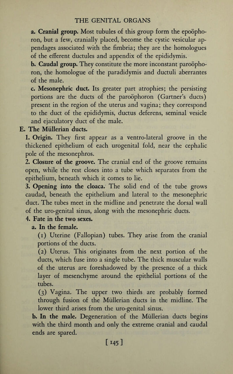 a. Cranial group. Most tubules of this group form the epoopho- ron, but a few, cranially placed, become the cystic vesicular ap- pendages associated with the fimbria; they are the homologues of the efferent ductules and appendix of the epididymis. b. Caudal group. They constitute the more inconstant paroopho- ron, the homologue of the paradidymis and ductuli aberrantes of the male. c. Mesonephric duct. Its greater part atrophies; the persisting portions are the ducts of the paroophoron (Gartner’s ducts) present in the region of the uterus and vagina; they correspond to the duct of the epididymis, ductus deferens, seminal vesicle and ejaculatory duct of the male. E. The Mullerian ducts. 1. Origin. They first appear as a ventro-lateral groove in the thickened epithelium of each urogenital fold, near the cephalic pole of the mesonephros. 2. Closure of the groove. The cranial end of the groove remains open, while the rest closes into a tube which separates from the epithelium, beneath which it comes to lie. 3. Opening into the cloaca. The solid end of the tube grows caudad, beneath the epithelium and lateral to the mesonephric duct. The tubes meet in the midline and penetrate the dorsal wall of the uro-genital sinus, along with the mesonephric ducts. 4. Fate in the two sexes. a. In the female. (1) Uterine (Fallopian) tubes. They arise from the cranial portions of the ducts. (2) Uterus. This originates from the next portion of the ducts, which fuse into a single tube. The thick muscular walls of the uterus are foreshadowed by the presence of a thick layer of mesenchyme around the epithelial portions of the tubes. (3) Vagina. The upper two thirds are probably formed through fusion of the Mullerian ducts in the midline. The lower third arises from the uro-genital sinus. b. In the male. Degeneration of the Mullerian ducts begins with the third month and only the extreme cranial and caudal ends are spared. [145]