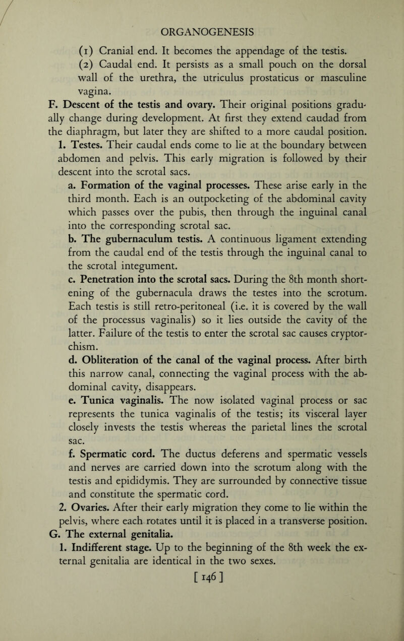 (1) Cranial end. It becomes the appendage of the testis. (2) Caudal end. It persists as a small pouch on the dorsal wall of the urethra, the utriculus prostaticus or masculine vagina. F. Descent of the testis and ovary. Their original positions gradu- ally change during development. At first they extend caudad from the diaphragm, but later they are shifted to a more caudal position. 1. Testes. Their caudal ends come to lie at the boundary between abdomen and pelvis. This early migration is followed by their descent into the scrotal sacs. a. Formation of the vaginal processes. These arise early in the third month. Each is an outpocketing of the abdominal cavity which passes over the pubis, then through the inguinal canal into the corresponding scrotal sac. b. The gubernaculum testis. A continuous ligament extending from the caudal end of the testis through the inguinal canal to the scrotal integument. c. Penetration into the scrotal sacs. During the 8th month short- ening of the gubernacula draws the testes into the scrotum. Each testis is still retro-peritoneal (i.e. it is covered by the wall of the processus vaginalis) so it lies outside the cavity of the latter. Failure of the testis to enter the scrotal sac causes cryptor- chism. d. Obliteration of the canal of the vaginal process. After birth this narrow canal, connecting the vaginal process with the ab- dominal cavity, disappears. e. Tunica vaginalis. The now isolated vaginal process or sac represents the tunica vaginalis of the testis; its visceral layer closely invests the testis whereas the parietal lines the scrotal sac. f. Spermatic cord. The ductus deferens and spermatic vessels and nerves are carried down into the scrotum along with the testis and epididymis. They are surrounded by connective tissue and constitute the spermatic cord. 2. Ovaries. After their early migration they come to lie within the pelvis, where each rotates until it is placed in a transverse position. G. The external genitalia. 1. Indifferent stage. Up to the beginning of the 8th week the ex- ternal genitalia are identical in the two sexes. [M6]