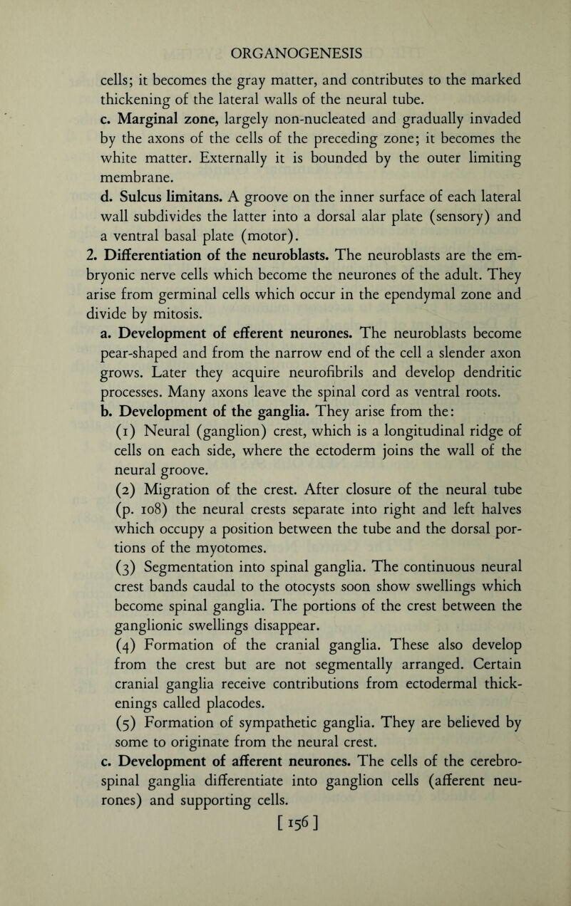 cells; it becomes the gray matter, and contributes to the marked thickening of the lateral walls of the neural tube. c. Marginal zone, largely non-nucleated and gradually invaded by the axons of the cells of the preceding zone; it becomes the white matter. Externally it is bounded by the outer limiting membrane. d. Sulcus limitans. A groove on the inner surface of each lateral wall subdivides the latter into a dorsal alar plate (sensory) and a ventral basal plate (motor). 2. Differentiation of the neuroblasts. The neuroblasts are the em- bryonic nerve cells which become the neurones of the adult. They arise from germinal cells which occur in the ependymal zone and divide by mitosis. a. Development of efferent neurones. The neuroblasts become pear-shaped and from the narrow end of the cell a slender axon grows. Later they acquire neurofibrils and develop dendritic processes. Many axons leave the spinal cord as ventral roots. b. Development of the ganglia. They arise from the: (1) Neural (ganglion) crest, which is a longitudinal ridge of cells on each side, where the ectoderm joins the wall of the neural groove. (2) Migration of the crest. After closure of the neural tube (p. 108) the neural crests separate into right and left halves which occupy a position between the tube and the dorsal por- tions of the myotomes. (3) Segmentation into spinal ganglia. The continuous neural crest bands caudal to the otocysts soon show swellings which become spinal ganglia. The portions of the crest between the ganglionic swellings disappear. (4) Formation of the cranial ganglia. These also develop from the crest but are not segmentally arranged. Certain cranial ganglia receive contributions from ectodermal thick- enings called placodes. (5) Formation of sympathetic ganglia. They are believed by some to originate from the neural crest. c. Development of afferent neurones. The cells of the cerebro- spinal ganglia differentiate into ganglion cells (afferent neu- rones) and supporting cells. [156]