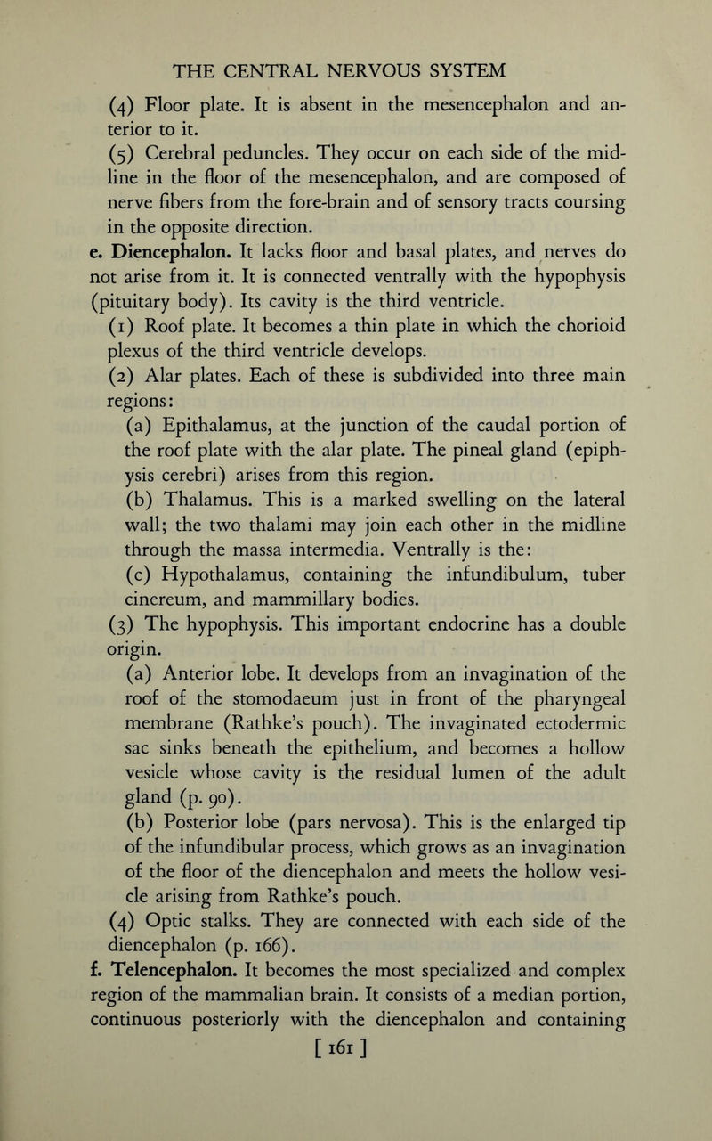 (4) Floor plate. It is absent in the mesencephalon and an- terior to it. (5) Cerebral peduncles. They occur on each side of the mid- line in the floor of the mesencephalon, and are composed of nerve fibers from the fore-brain and of sensory tracts coursing in the opposite direction. e. Diencephalon. It lacks floor and basal plates, and nerves do not arise from it. It is connected ventrally with the hypophysis (pituitary body). Its cavity is the third ventricle. (1) Roof plate. It becomes a thin plate in which the chorioid plexus of the third ventricle develops. (2) Alar plates. Each of these is subdivided into three main regions: (a) Epithalamus, at the junction of the caudal portion of the roof plate with the alar plate. The pineal gland (epiph- ysis cerebri) arises from this region. (b) Thalamus. This is a marked swelling on the lateral wall; the two thalami may join each other in the midline through the massa intermedia. Ventrally is the: (c) Hypothalamus, containing the infundibulum, tuber cinereum, and mammillary bodies. (3) The hypophysis. This important endocrine has a double origin. (a) Anterior lobe. It develops from an invagination of the roof of the stomodaeum just in front of the pharyngeal membrane (Rathke’s pouch). The invaginated ectodermic sac sinks beneath the epithelium, and becomes a hollow vesicle whose cavity is the residual lumen of the adult gland (p. 90). (b) Posterior lobe (pars nervosa). This is the enlarged tip of the infundibular process, which grows as an invagination of the floor of the diencephalon and meets the hollow vesi- cle arising from Rathke’s pouch. (4) Optic stalks. They are connected with each side of the diencephalon (p. 166). f. Telencephalon. It becomes the most specialized and complex region of the mammalian brain. It consists of a median portion, continuous posteriorly with the diencephalon and containing [ 161 ]