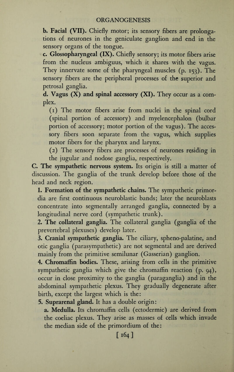 b. Facial (VII). Chiefly motor; its sensory fibers are prolonga- tions of neurones in the geniculate ganglion and end in the sensory organs of the tongue. c. Glossopharyngeal (IX). Chiefly sensory; its motor fibers arise from the nucleus ambiguus, which it shares with the vagus. They innervate some of the pharyngeal muscles (p. 153). The sensory fibers are the peripheral processes of the superior and petrosal ganglia. d. Vagus (X) and spinal accessory (XI). They occur as a com- plex. (1) The motor fibers arise from nuclei in the spinal cord (spinal portion of accessory) and myelencephalon (bulbar portion of accessory; motor portion of the vagus). The acces- sory fibers soon separate from the vagus, which supplies motor fibers for the pharynx and larynx. (2) The sensory fibers are processes of neurones residing in the jugular and nodose ganglia, respectively. C. The sympathetic nervous system. Its origin is still a matter of discussion. The ganglia of the trunk develop before those of the head and neck region. 1. Formation of the sympathetic chains. The sympathetic primor- dia are first continuous neuroblastic bands; later the neuroblasts concentrate into segmentally arranged ganglia, connected by a longitudinal nerve cord (sympathetic trunk). 2. The collateral ganglia. The collateral ganglia (ganglia of the prevertebral plexuses) develop later. 3. Cranial sympathetic ganglia. The ciliary, spheno-palatine, and otic ganglia (parasympathetic) are not segmental and are derived mainly from the primitive semilunar (Gasserian) ganglion. 4. Chromaffin bodies. These, arising from cells in the primitive sympathetic ganglia which give the chromaffin reaction (p. 94), occur in close proximity to the ganglia (paraganglia) and in the abdominal sympathetic plexus. They gradually degenerate after birth, except the largest which is the: 5. Suprarenal gland. It has a double origin: a. Medulla. Its chromaffin cells (ectodermic) are derived from the coeliac plexus. They arise as masses of cells which invade the median side of the primordium of the: [ 164]
