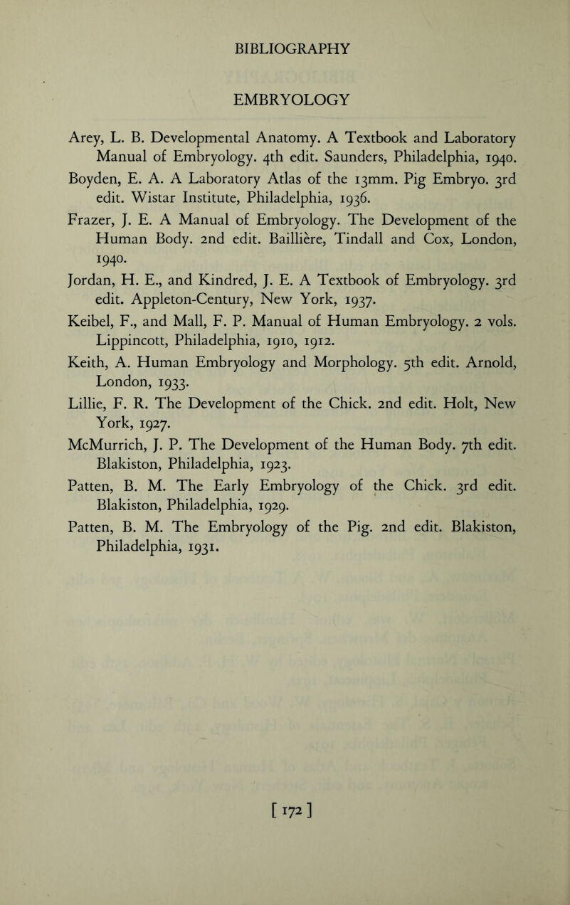 EMBRYOLOGY Arey, L. B. Developmental Anatomy. A Textbook and Laboratory Manual of Embryology. 4th edit. Saunders, Philadelphia, 1940. Boyden, E. A. A Laboratory Atlas of the 13mm. Pig Embryo. 3rd edit. Wistar Institute, Philadelphia, 1936. Frazer, }. E. A Manual of Embryology. The Development of the Human Body. 2nd edit. Bailliere, Tindall and Cox, London, 1940. Jordan, H. E., and Kindred, J. E. A Textbook of Embryology. 3rd edit. Appleton-Century, New York, 1937. Keibel, F., and Mall, F. P. Manual of Human Embryology. 2 vols. Lippincott, Philadelphia, 1910, 1912. Keith, A. Human Embryology and Morphology. 5th edit. Arnold, London, 1933. Lillie, F. R. The Development of the Chick. 2nd edit. Holt, New York, 1927. McMurrich, J. P. The Development of the Human Body. 7th edit. Blakiston, Philadelphia, 1923. Patten, B. M. The Early Embryology of the Chick. 3rd edit. Blakiston, Philadelphia, 1929. Patten, B. M. The Embryology of the Pig. 2nd edit. Blakiston, Philadelphia, 1931. [172]