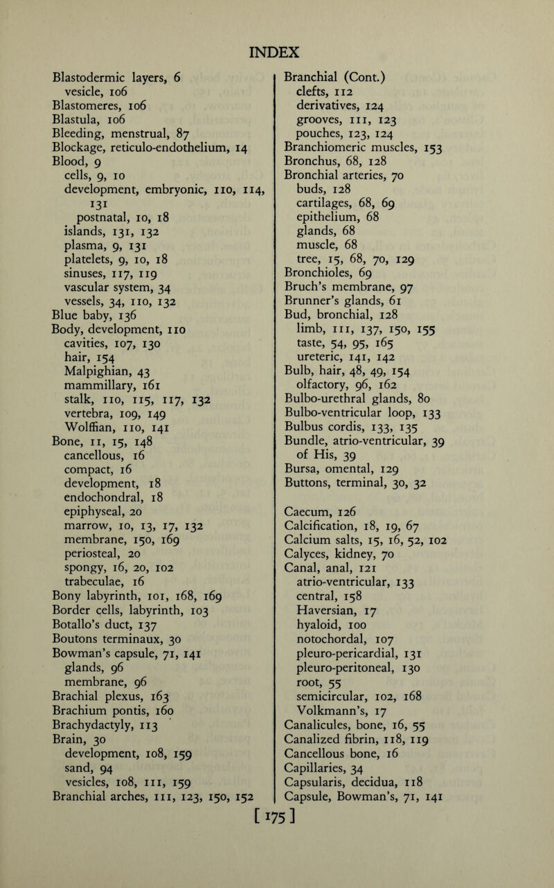 Blastodermic layers, 6 vesicle, 106 Blastomeres, 106 Blastula, 106 Bleeding, menstrual, 87 Blockage, reticulo-endothelium, 14 Blood, 9 cells, 9, 10 development, embryonic, no, 114, 131 postnatal, 10, 18 islands, 131, 132 plasma, 9, 131 platelets, 9, 10, 18 sinuses, 117, 119 vascular system, 34 vessels, 34, no, 132 Blue baby, 136 Body, development, no cavities, 107, 130 hair, 154 Malpighian, 43 mammillary, 161 stalk, no, 115, 117, 132 vertebra, 109, 149 Wolffian, no, 141 Bone, n, 15, 148 cancellous, 16 compact, 16 development, 18 endochondral, 18 epiphyseal, 20 marrow, 10, 13, 17, 132 membrane, 150, 169 periosteal, 20 spongy, 16, 20, 102 trabeculae, 16 Bony labyrinth, 101, 168, 169 Border cells, labyrinth, 103 Botallo’s duct, 137 Boutons terminaux, 30 Bowman’s capsule, 71, 141 glands, 96 membrane, 96 Brachial plexus, 163 Brachium ponds, 160 Brachydactyly, 113 Brain, 30 development, 108, 159 sand, 94 vesicles, 108, in, 159 Branchial arches, in, 123, 150, 152 Branchial (Cont.) clefts, 112 derivatives, 124 grooves, in, 123 pouches, 123, 124 Branchiomeric muscles, 153 Bronchus, 68, 128 Bronchial arteries, 70 buds, 128 cartilages, 68, 69 epithelium, 68 glands, 68 muscle, 68 tree, 15, 68, 70, 129 Bronchioles, 69 Bruch’s membrane, 97 Brunner’s glands, 61 Bud, bronchial, 128 limb, in, 137, 150, 155 taste, 54, 95, 165 ureteric, 141, 142 Bulb, hair, 48, 49, 154 olfactory, 96, 162 Bulbo-urethral glands, 80 Bulbo-ventricular loop, 133 Bulbus cordis, 133, 135 Bundle, atrio-ventricular, 39 of His, 39 Bursa, omental, 129 Buttons, terminal, 30, 32 Caecum, 126 Calcification, 18, 19, 67 Calcium salts, 15, 16, 52, 102 Calyces, kidney, 70 Canal, anal, 121 atrio-ventricular, 133 central, 158 Haversian, 17 hyaloid, 100 notochordal, 107 pleuro-pericardial, 131 pleuro-peritoneal, 130 root, 55 semicircular, 102, 168 Volkmann’s, 17 Canalicules, bone, 16, 55 Canalized fibrin, 118, 119 Cancellous bone, 16 Capillaries, 34 Capsularis, decidua, 118 Capsule, Bowman’s, 71, 141 [175]