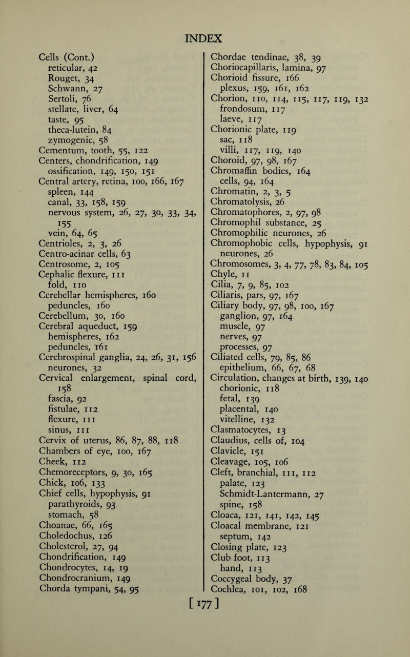 Cells (Cont.) reticular, 42 Rouget, 34 Schwann, 27 Sertoli, 76 stellate, liver, 64 taste, 95 theca-lutein, 84 zymogenic, 58 Cementum, tooth, 55, 122 Centers, chondrification, 149 ossification, 149, 150, 151 Central artery, retina, 100, 166, 167 spleen, 144 canal, 33, 158, 159 nervous system, 26, 27, 30, 33, 34, 155 vein, 64, 65 Centrioles, 2, 3, 26 Centro-acinar cells, 63 Centrosome, 2, 105 Cephalic flexure, 111 fold, no Cerebellar hemispheres, 160 peduncles, 160 Cerebellum, 30, 160 Cerebral aqueduct, 159 hemispheres, 162 peduncles, 161 Cerebrospinal ganglia, 24, 26, 31, 156 neurones, 32 Cervical enlargement, spinal cord, 158 fascia, 92 fistulae, 112 flexure, in sinus, in Cervix of uterus, 86, 87, 88, 118 Chambers of eye, 100, 167 Cheek, 112 Chemoreceptors, 9, 30, 165 Chick, 106, 133 Chief cells, hypophysis, 91 parathyroids, 93 stomach, 58 Choanae, 66, 165 Choledochus, 126 Cholesterol, 27, 94 Chondrification, 149 Chondrocytes, 14, 19 Chondrocranium, 149 Chorda tympani, 54, 95 Chordae tendinae, 38, 39 Choriocapillaris, lamina, 97 Chorioid fissure, 166 plexus, 159, 161, 162 Chorion, no, 114, 115, 117, 119, 132 frondosum, 117 laeve, 117 Chorionic plate, 119 sac, 118 villi, 117, 119, 140 Choroid, 97, 98, 167 Chromaffin bodies, 164 cells, 94, 164 Chromatin, 2, 3, 5 Chromatolysis, 26 Chromatophores, 2, 97, 98 Chromophil substance, 25 Chromophilic neurones, 26 Chromophobic cells, hypophysis, 91 neurones, 26 Chromosomes, 3, 4, 77, 78, 83, 84, 105 Chyle, n Cilia, 7, 9, 85, 102 Ciliaris, pars, 97, 167 Ciliary body, 97, 98, 100, 167 ganglion, 97, 164 muscle, 97 nerves, 97 processes, 97 Ciliated cells, 79, 85, 86 epithelium, 66, 67, 68 Circulation, changes at birth, 139, 140 chorionic, 118 fetal, 139 placental, 140 vitelline, 132 Clasmatocytes, 13 Claudius, cells of, 104 Clavicle, 151 Cleavage, 105, 106 Cleft, branchial, in, 112 palate, 123 Schmidt-Lantermann, 27 spine, 158 Cloaca, 121, 141, 142, 145 Cloacal membrane, 121 septum, 142 Closing plate, 123 Club foot, 113 hand, 113 Coccygeal body, 37 Cochlea, 101, 102, 168