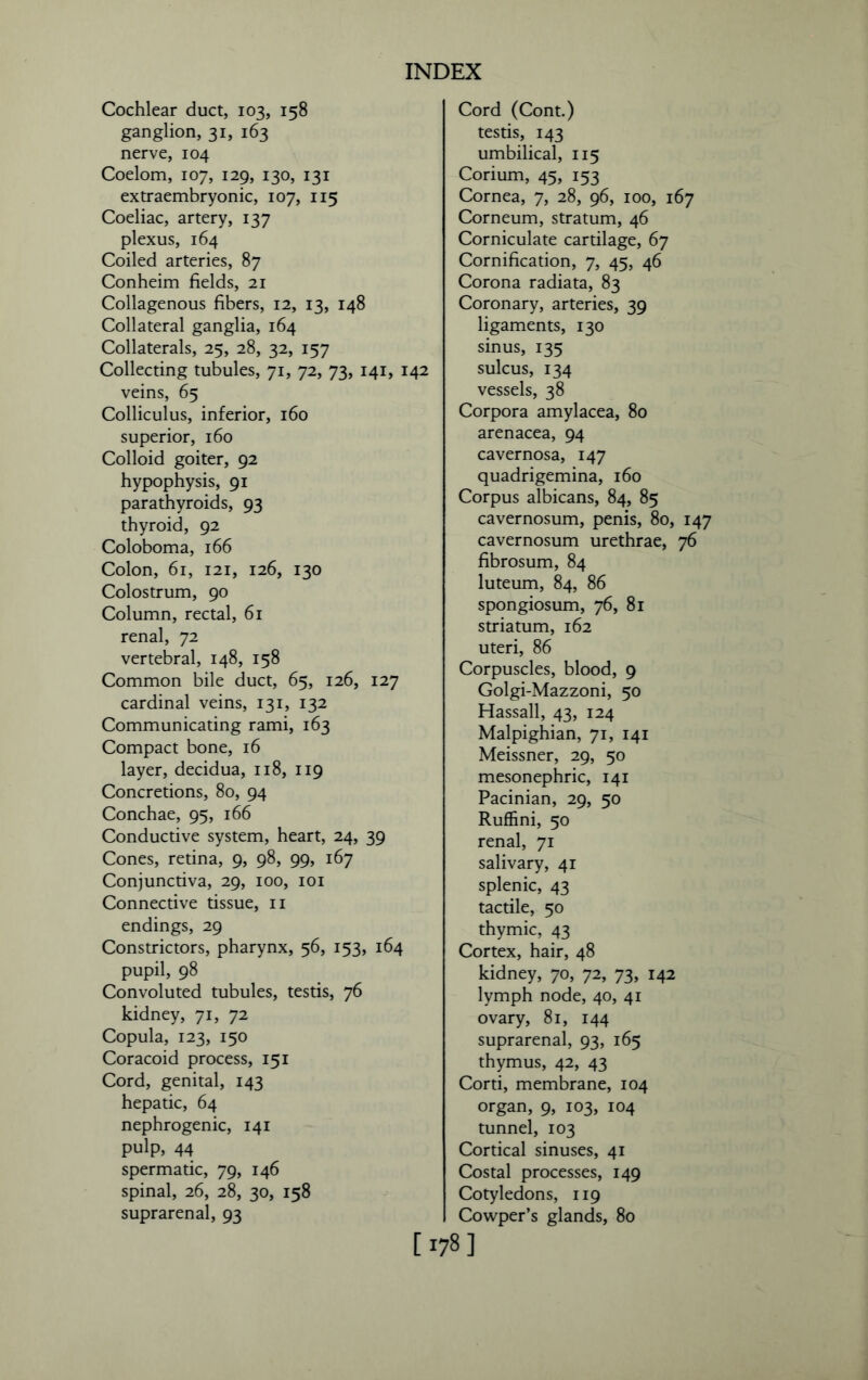 Cochlear duct, 103, 158 ganglion, 31, 163 nerve, 104 Coelom, 107, 129, 130, 131 extraembryonic, 107, 115 Coeliac, artery, 137 plexus, 164 Coiled arteries, 87 Conheim fields, 21 Collagenous fibers, 12, 13, 148 Collateral ganglia, 164 Collaterals, 25, 28, 32, 157 Collecting tubules, 71, 72, 73, 141, 142 veins, 65 Colliculus, inferior, 160 superior, 160 Colloid goiter, 92 hypophysis, 91 parathyroids, 93 thyroid, 92 Coloboma, 166 Colon, 61, 121, 126, 130 Colostrum, 90 Column, rectal, 61 renal, 72 vertebral, 148, 158 Common bile duct, 65, 126, 127 cardinal veins, 131, 132 Communicating rami, 163 Compact bone, 16 layer, decidua, 118, 119 Concretions, 80, 94 Conchae, 95, 166 Conductive system, heart, 24, 39 Cones, retina, 9, 98, 99, 167 Conjunctiva, 29, 100, 101 Connective tissue, 11 endings, 29 Constrictors, pharynx, 56, 153, 164 pupil, 98 Convoluted tubules, testis, 76 kidney, 71, 72 Copula, 123, 150 Coracoid process, 151 Cord, genital, 143 hepatic, 64 nephrogenic, 141 pulp, 44 spermatic, 79, 146 spinal, 26, 28, 30, 158 suprarenal, 93 Cord (Cont.) testis, 143 umbilical, 115 Corium, 45, 153 Cornea, 7, 28, 96, 100, 167 Corneum, stratum, 46 Corniculate cartilage, 67 Cornification, 7, 45, 46 Corona radiata, 83 Coronary, arteries, 39 ligaments, 130 sinus, 135 sulcus, 134 vessels, 38 Corpora amylacea, 80 arenacea, 94 cavernosa, 147 quadrigemina, 160 Corpus albicans, 84, 85 cavernosum, penis, 80, 147 cavernosum urethrae, 76 fibrosum, 84 luteum, 84, 86 spongiosum, 76, 81 striatum, 162 uteri, 86 Corpuscles, blood, 9 Golgi-Mazzoni, 50 Hassall, 43, 124 Malpighian, 71, 141 Meissner, 29, 50 mesonephric, 141 Pacinian, 29, 50 Ruffini, 50 renal, 71 salivary, 41 splenic, 43 tactile, 50 thymic, 43 Cortex, hair, 48 kidney, 70, 72, 73, 142 lymph node, 40, 41 ovary, 81, 144 suprarenal, 93, 165 thymus, 42, 43 Corti, membrane, 104 organ, 9, 103, 104 tunnel, 103 Cortical sinuses, 41 Costal processes, 149 Cotyledons, 119 Cowper’s glands, 80 [178]