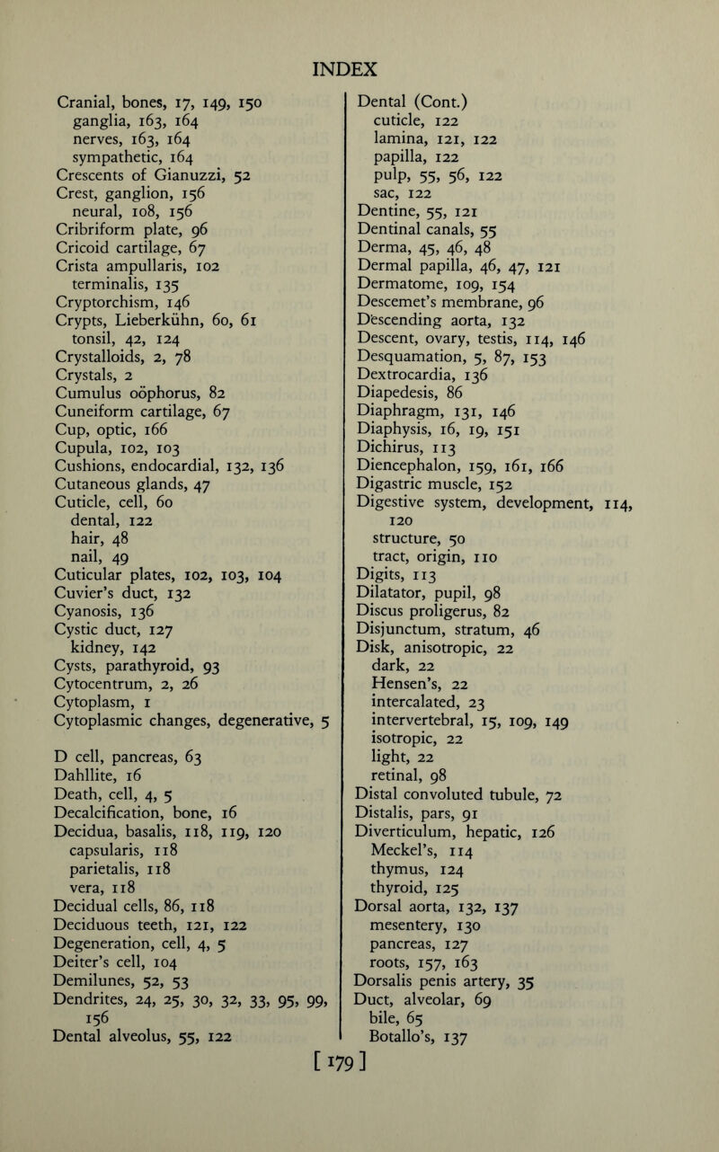 Cranial, bones, 17, 149, 150 ganglia, 163, 164 nerves, 163, 164 sympathetic, 164 Crescents of Gianuzzi, 52 Crest, ganglion, 156 neural, 108, 156 Cribriform plate, 96 Cricoid cartilage, 67 Crista ampullaris, 102 terminalis, 135 Cryptorchism, 146 Crypts, Lieberkiihn, 60, 61 tonsil, 42, 124 Crystalloids, 2, 78 Crystals, 2 Cumulus oophorus, 82 Cuneiform cartilage, 67 Cup, optic, 166 Cupula, 102, 103 Cushions, endocardial, 132, 136 Cutaneous glands, 47 Cuticle, cell, 60 dental, 122 hair, 48 nail, 49 Cuticular plates, 102, 103, 104 Cuvier’s duct, 132 Cyanosis, 136 Cystic duct, 127 kidney, 142 Cysts, parathyroid, 93 Cytocentrum, 2, 26 Cytoplasm, 1 Cytoplasmic changes, degenerative, 5 D cell, pancreas, 63 Dahllite, 16 Death, cell, 4, 5 Decalcification, bone, 16 Decidua, basalis, 118, 119, 120 capsularis, 118 parietalis, 118 vera, 118 Decidual cells, 86, 118 Deciduous teeth, 121, 122 Degeneration, cell, 4, 5 Deiter’s cell, 104 Demilunes, 52, 53 Dendrites, 24, 25, 30, 32, 33, 95, 99, 156 Dental alveolus, 55, 122 Dental (Cont.) cuticle, 122 lamina, 121, 122 papilla, 122 pulp, 55> 56, 122 sac, 122 Dentine, 55, 121 Dentinal canals, 55 Derma, 45, 46, 48 Dermal papilla, 46, 47, 121 Dermatome, 109, 154 Descemet’s membrane, 96 Descending aorta, 132 Descent, ovary, testis, 114, 146 Desquamation, 5, 87, 153 Dextrocardia, 136 Diapedesis, 86 Diaphragm, 131, 146 Diaphysis, 16, 19, 151 Dichirus, 113 Diencephalon, 159, 161, 166 Digastric muscle, 152 Digestive system, development, 120 structure, 50 tract, origin, no Digits, 113 Dilatator, pupil, 98 Discus proligerus, 82 Disjunctum, stratum, 46 Disk, anisotropic, 22 dark, 22 Hensen’s, 22 intercalated, 23 intervertebral, 15, 109, 149 isotropic, 22 light, 22 retinal, 98 Distal convoluted tubule, 72 Distalis, pars, 91 Diverticulum, hepatic, 126 Meckel’s, 114 thymus, 124 thyroid, 125 Dorsal aorta, 132, 137 mesentery, 130 pancreas, 127 roots, 157, 163 Dorsalis penis artery, 35 Duct, alveolar, 69 bile, 65 Botallo’s, 137 [ !79 ]