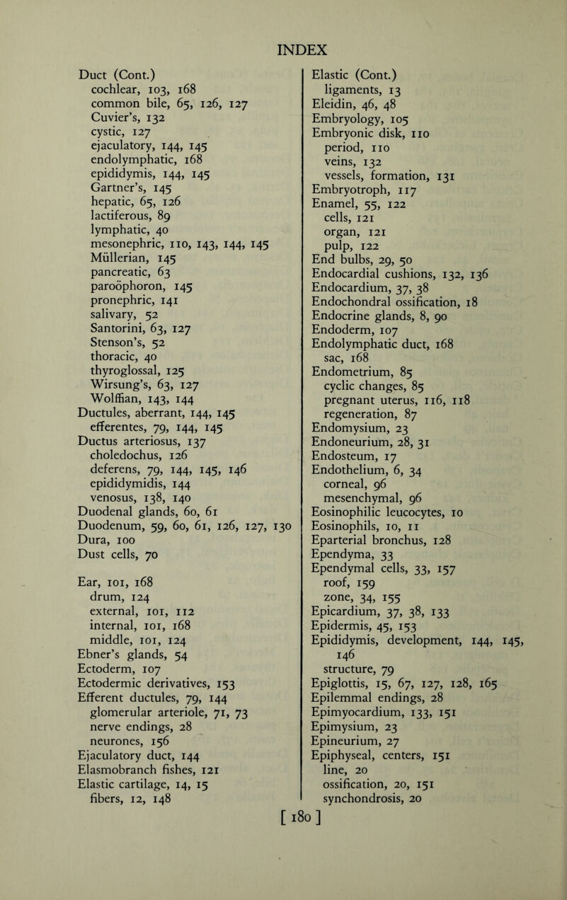 Duct (Cont.) cochlear, 103, 168 common bile, 65, 126, 127 Cuvier’s, 132 cystic, 127 ejaculatory, 144, 145 endolymphatic, 168 epididymis, 144, 145 Gartner’s, 145 hepatic, 65, 126 lactiferous, 89 lymphatic, 40 mesonephric, no, 143, 144, 145 Mullerian, 145 pancreatic, 63 paroophoron, 145 pronephric, 141 salivary, 52 Santorini, 63, 127 Stenson’s, 52 thoracic, 40 thyroglossal, 125 Wirsung’s, 63, 127 Wolffian, 143, 144 Ductules, aberrant, 144, 145 efferentes, 79, 144, 145 Ductus arteriosus, 137 choledochus, 126 deferens, 79, 144, 145, 146 epididymidis, 144 venosus, 138, 140 Duodenal glands, 60, 61 Duodenum, 59, 60, 61, 126, 127, 130 Dura, 100 Dust cells, 70 Ear, 101, 168 drum, 124 external, 101, 112 internal, 101, 168 middle, 101, 124 Ebner’s glands, 54 Ectoderm, 107 Ectodermic derivatives, 153 Efferent ductules, 79, 144 glomerular arteriole, 71, 73 nerve endings, 28 neurones, 156 Ejaculatory duct, 144 Elasmobranch fishes, 121 Elastic cartilage, 14, 15 fibers, 12, 148 Elastic (Cont.) ligaments, 13 Eleidin, 46, 48 Embryology, 105 Embryonic disk, iio period, no veins, 132 vessels, formation, 131 Embryo troph, 117 Enamel, 55, 122 cells, 121 organ, 121 pulp, 122 End bulbs, 29, 50 Endocardial cushions, 132, 136 Endocardium, 37, 38 Endochondral ossification, 18 Endocrine glands, 8, 90 Endoderm, 107 Endolymphatic duct, 168 sac, 168 Endometrium, 85 cyclic changes, 85 pregnant uterus, 116, 118 regeneration, 87 Endomysium, 23 Endoneurium, 28, 31 Endosteum, 17 Endothelium, 6, 34 corneal, 96 mesenchymal, 96 Eosinophilic leucocytes, 10 Eosinophils, 10, n Eparterial bronchus, 128 Ependyma, 33 Ependymal cells, 33, 157 roof, 159 zone, 34, 155 Epicardium, 37, 38, 133 Epidermis, 45, 153 Epididymis, development, 144, 145, 146 structure, 79 Epiglottis, 15, 67, 127, 128, 165 Epilemmal endings, 28 Epimyocardium, 133, 151 Epimysium, 23 Epineurium, 27 Epiphyseal, centers, 151 line, 20 ossification, 20, 151 synchondrosis, 20 [180]