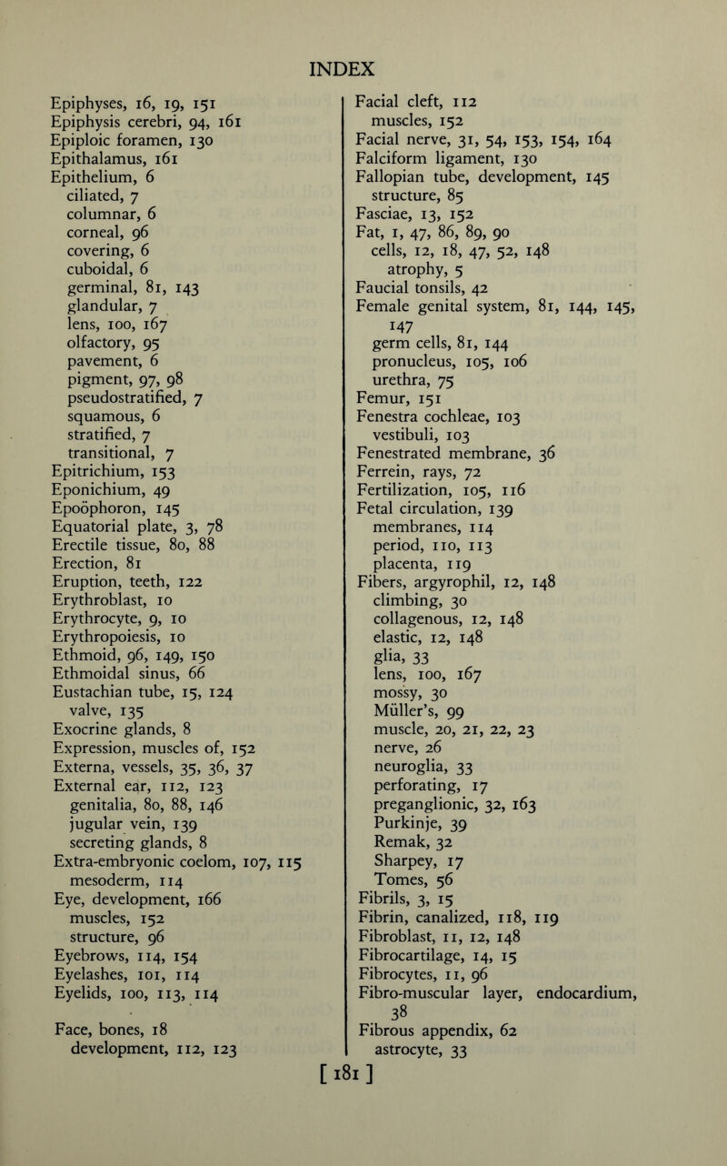 Epiphyses, 16, 19, 151 Epiphysis cerebri, 94, 161 Epiploic foramen, 130 Epithalamus, 161 Epithelium, 6 ciliated, 7 columnar, 6 corneal, 96 covering, 6 cuboidal, 6 germinal, 81, 143 glandular, 7 lens, 100, 167 olfactory, 95 pavement, 6 pigment, 97, 98 pseudostratified, 7 squamous, 6 stratified, 7 transitional, 7 Epitrichium, 153 Eponichium, 49 Epoophoron, 145 Equatorial plate, 3, 78 Erectile tissue, 80, 88 Erection, 81 Eruption, teeth, 122 Erythroblast, 10 Erythrocyte, 9, 10 Erythropoiesis, 10 Ethmoid, 96, 149, 150 Ethmoidal sinus, 66 Eustachian tube, 15, 124 valve, 135 Exocrine glands, 8 Expression, muscles of, 152 Externa, vessels, 35, 36, 37 External ear, 112, 123 genitalia, 80, 88, 146 jugular vein, 139 secreting glands, 8 Extra-embryonic coelom, 107, 115 mesoderm, 114 Eye, development, 166 muscles, 152 structure, 96 Eyebrows, 114, 154 Eyelashes, 101, 114 Eyelids, 100, 113, 114 Face, bones, 18 development, 112, 123 Facial cleft, 112 muscles, 152 Facial nerve, 31, 54, 153, 154, 164 Falciform ligament, 130 Fallopian tube, development, 145 structure, 85 Fasciae, 13, 152 Fat, 1, 47, 86, 89, 90 cells, 12, 18, 47, 52, 148 atrophy, 5 Faucial tonsils, 42 Female genital system, 81, 144, 145, 147 germ cells, 81, 144 pronucleus, 105, 106 urethra, 75 Femur, 151 Fenestra cochleae, 103 vestibuli, 103 Fenestrated membrane, 36 Ferrein, rays, 72 Fertilization, 105, 116 Fetal circulation, 139 membranes, 114 period, no, 113 placenta, 119 Fibers, argyrophil, 12, 148 climbing, 30 collagenous, 12, 148 elastic, 12, 148 glia, 33 lens, 100, 167 mossy, 30 Muller’s, 99 muscle, 20, 21, 22, 23 nerve, 26 neuroglia, 33 perforating, 17 preganglionic, 32, 163 Purkinje, 39 Remak, 32 Sharpey, 17 Tomes, 56 Fibrils, 3, 15 Fibrin, canalized, 118, 119 Fibroblast, 11, 12, 148 Fibrocartilage, 14, 15 Fibrocytes, 11, 96 Fibro-muscular layer, endocardium, 38 Fibrous appendix, 62 astrocyte, 33 [181]