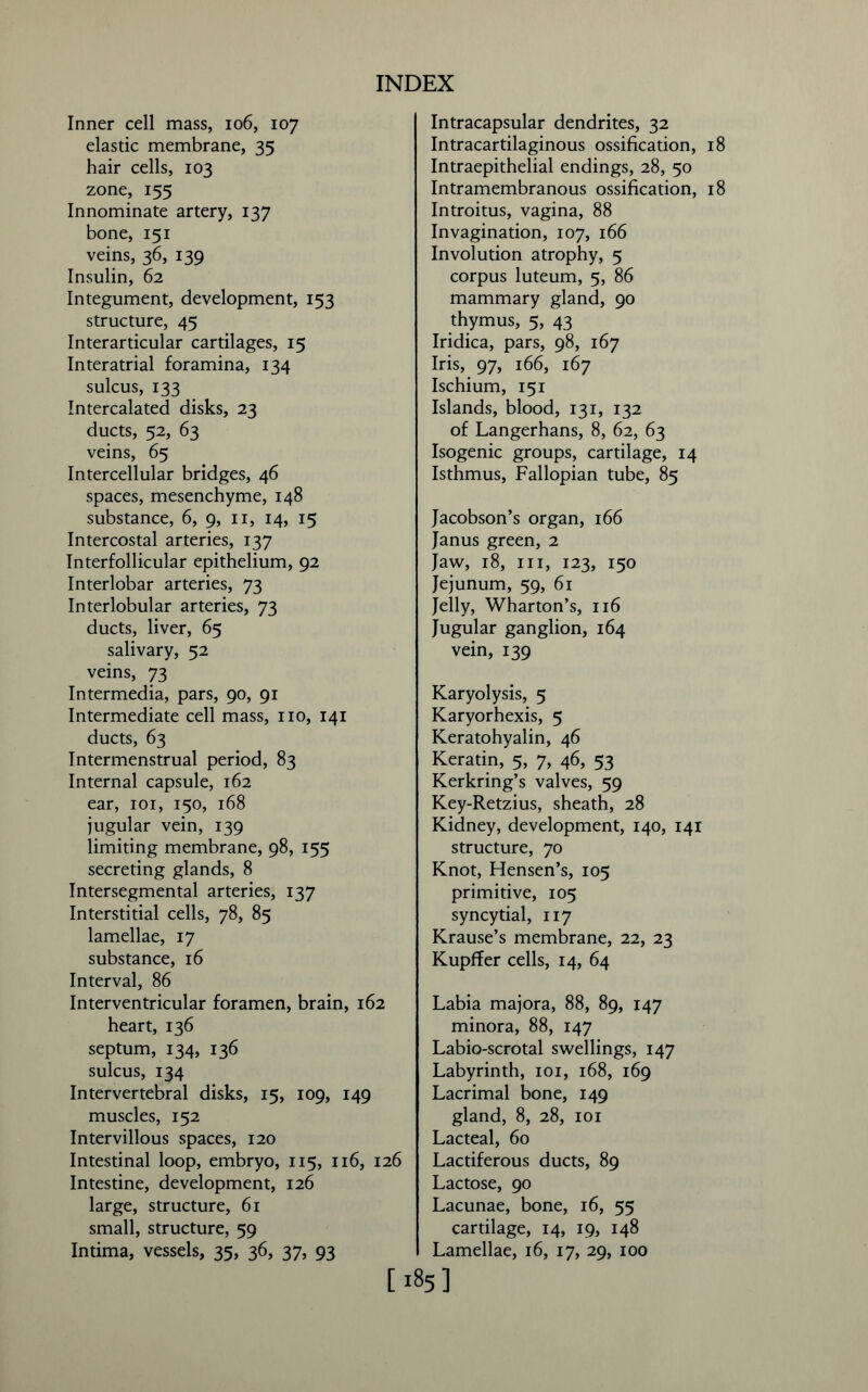 Inner cell mass, io6, 107 elastic membrane, 35 hair cells, 103 zone, 155 Innominate artery, 137 bone, 151 veins, 36, 139 Insulin, 62 Integument, development, 153 structure, 45 Interarticular cartilages, 15 Interatrial foramina, 134 sulcus, 133 Intercalated disks, 23 ducts, 52, 63 veins, 65 Intercellular bridges, 46 spaces, mesenchyme, 148 substance, 6, 9, 11, 14, 15 Intercostal arteries, 137 Interfollicular epithelium, 92 Interlobar arteries, 73 Interlobular arteries, 73 ducts, liver, 65 salivary, 52 veins, 73 Intermedia, pars, 90, 91 Intermediate cell mass, no, 141 ducts, 63 Intermenstrual period, 83 Internal capsule, 162 ear, 101, 150, 168 jugular vein, 139 limiting membrane, 98, 155 secreting glands, 8 Intersegmental arteries, 137 Interstitial cells, 78, 85 lamellae, 17 substance, 16 Interval, 86 Interventricular foramen, brain, 162 heart, 136 septum, 134, 136 sulcus, 134 Intervertebral disks, 15, 109, 149 muscles, 152 Intervillous spaces, 120 Intestinal loop, embryo, 115, 116, 126 Intestine, development, 126 large, structure, 61 small, structure, 59 Intima, vessels, 35, 36, 37, 93 Intracapsular dendrites, 32 Intracartilaginous ossification, 18 Intraepithelial endings, 28, 50 Intramembranous ossification, 18 Introitus, vagina, 88 Invagination, 107, 166 Involution atrophy, 5 corpus luteum, 5, 86 mammary gland, 90 thymus, 5, 43 Iridica, pars, 98, 167 Iris, 97, 166, 167 Ischium, 151 Islands, blood, 131, 132 of Langerhans, 8, 62, 63 Isogenic groups, cartilage, 14 Isthmus, Fallopian tube, 85 Jacobson’s organ, 166 Janus green, 2 Jaw, 18, hi, 123, 150 Jejunum, 59, 61 Jelly, Wharton’s, 116 Jugular ganglion, 164 vein, 139 Karyolysis, 5 Karyorhexis, 5 Keratohyalin, 46 Keratin, 5, 7, 46, 53 Kerkring’s valves, 59 Key-Retzius, sheath, 28 Kidney, development, 140, 141 structure, 70 Knot, Hensen’s, 105 primitive, 105 syncytial, 117 Krause’s membrane, 22, 23 Kupffer cells, 14, 64 Labia majora, 88, 89, 147 minora, 88, 147 Labio-scrotal swellings, 147 Labyrinth, 101, 168, 169 Lacrimal bone, 149 gland, 8, 28, 101 Lacteal, 60 Lactiferous ducts, 89 Lactose, 90 Lacunae, bone, 16, 55 cartilage, 14, 19, 148 Lamellae, 16, 17, 29, 100 [185]