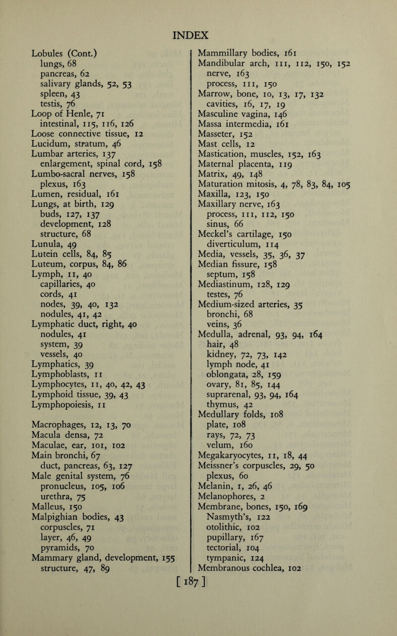 Lobules (Cont.) lungs, 68 pancreas, 62 salivary glands, 52, 53 spleen, 43 testis, 76 Loop of Henle, 71 intestinal, 115, 116, 126 Loose connective tissue, 12 Lucidum, stratum, 46 Lumbar arteries, 137 enlargement, spinal cord, 158 Lumbo-sacral nerves, 158 plexus, 163 Lumen, residual, 161 Lungs, at birth, 129 buds, 127, 137 development, 128 structure, 68 Lunula, 49 Lutein cells, 84, 85 Luteum, corpus, 84, 86 Lymph, 11, 40 capillaries, 40 cords, 41 nodes, 39, 40, 132 nodules, 41, 42 Lymphatic duct, right, 40 nodules, 41 system, 39 vessels, 40 Lymphatics, 39 Lymphoblasts, 11 Lymphocytes, 11, 40, 42, 43 Lymphoid tissue, 39, 43 Lymphopoiesis, 11 Macrophages, 12, 13, 70 Macula densa, 72 Maculae, ear, 101, 102 Main bronchi, 67 duct, pancreas, 63, 127 Male genital system, 76 pronucleus, 105, 106 urethra, 75 Malleus, 150 Malpighian bodies, 43 corpuscles, 71 layer, 46, 49 pyramids, 70 Mammary gland, development, 155 structure, 47, 89 Mammillary bodies, 161 Mandibular arch, hi, 112, 150, 152 nerve, 163 process, in, 150 Marrow, bone, 10, 13, 17, 132 cavities, 16, 17, 19 Masculine vagina, 146 Massa intermedia, 161 Masseter, 152 Mast cells, 12 Mastication, muscles, 152, 163 Maternal placenta, 119 Matrix, 49, 148 Maturation mitosis, 4, 78, 83, 84, 105 Maxilla, 123, 150 Maxillary nerve, 163 process, in, 112, 150 sinus, 66 Meckel’s cartilage, 150 diverticulum, 114 Media, vessels, 35, 36, 37 Median fissure, 158 septum, 158 Mediastinum, 128, 129 testes, 76 Medium-sized arteries, 35 bronchi, 68 veins, 36 Medulla, adrenal, 93, 94, 164 hair, 48 kidney, 72, 73, 142 lymph node, 41 oblongata, 28, 159 ovary, 81, 85, 144 suprarenal, 93, 94, 164 thymus, 42 Medullary folds, 108 plate, 108 rays, 72, 73 velum, 160 Megakaryocytes, n, 18, 44 Meissner’s corpuscles, 29, 50 plexus, 60 Melanin, 1, 26, 46 Melanophores, 2 Membrane, bones, 150, 169 Nasmyth’s, 122 otolithic, 102 pupillary, 167 tectorial, 104 tympanic, 124 Membranous cochlea, 102