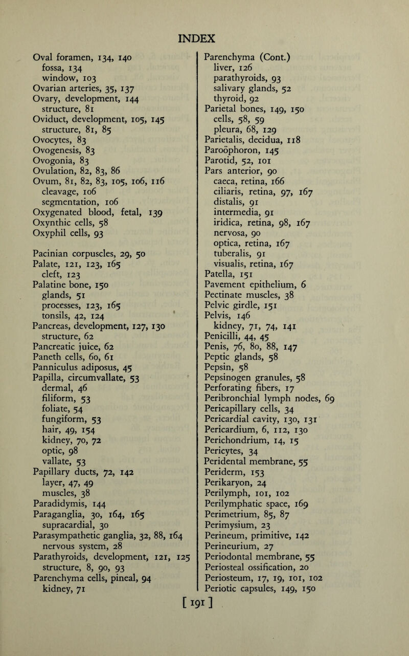 Oval foramen, 134, 140 fossa, 134 window, 103 Ovarian arteries, 35, 137 Ovary, development, 144 structure, 81 Oviduct, development, 105, 145 structure, 81, 85 Ovocytes, 83 Ovogenesis, 83 Ovogonia, 83 Ovulation, 82, 83, 86 Ovum, 81, 82, 83, 105, 106, 116 cleavage, 106 segmentation, 106 Oxygenated blood, fetal, 139 Oxynthic cells, 58 Oxyphil cells, 93 Pacinian corpuscles, 29, 50 Palate, 121, 123, 165 cleft, 123 Palatine bone, 150 glands, 51 processes, 123, 165 tonsils, 42, 124 Pancreas, development, 127, 130 structure, 62 Pancreatic juice, 62 Paneth cells, 60, 61 Panniculus adiposus, 45 Papilla, circumvallate, 53 dermal, 46 filiform, 53 foliate, 54 fungiform, 53 hair, 49, 154 kidney, 70, 72 optic, 98 vallate, 53 Papillary ducts, 72, 142 layer, 47, 49 muscles, 38 Paradidymis, 144 Paraganglia, 30, 164, 165 supracardial, 30 Parasympathetic ganglia, 32, 88, 164 nervous system, 28 Parathyroids, development, 121, 125 structure, 8, 90, 93 Parenchyma cells, pineal, 94 kidney, 71 Parenchyma (Cont.) liver, 126 parathyroids, 93 salivary glands, 52 thyroid, 92 Parietal bones, 149, 150 cells, 58, 59 pleura, 68, 129 Parietalis, decidua, 118 Paroophoron, 145 Parotid, 52, 101 Pars anterior, 90 caeca, retina, 166 ciliaris, retina, 97, 167 distalis, 91 intermedia, 91 iridica, retina, 98, 167 nervosa, 90 optica, retina, 167 tuberalis, 91 visualis, retina, 167 Patella, 151 Pavement epithelium, 6 Pectinate muscles, 38 Pelvic girdle, 151 Pelvis, 146 kidney, 71, 74, 141 Penicilli, 44, 45 Penis, 76, 80, 88, 147 Peptic glands, 58 Pepsin, 58 Pepsinogen granules, 58 Perforating fibers, 17 Peribronchial lymph nodes, 69 Pericapillary cells, 34 Pericardial cavity, 130, 131 Pericardium, 6, 112, 130 Perichondrium, 14, 15 Pericytes, 34 Peridental membrane, 55 Periderm, 153 Perikaryon, 24 Perilymph, 101, 102 Perilymphatic space, 169 Perimetrium, 85, 87 Perimysium, 23 Perineum, primitive, 142 Perineurium, 27 Periodontal membrane, 55 Periosteal ossification, 20 Periosteum, 17, 19, 101, 102 Periotic capsules, 149, 150 [191]