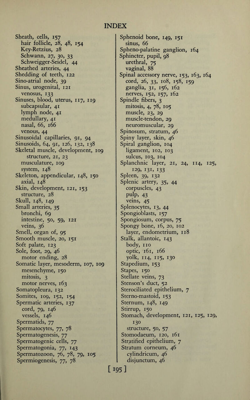 Sheath, cells, 157 hair follicle, 28, 48, 154 Key-Retzius, 28 Schwann, 27, 30, 33 Schweigger-Seidel, 44 Sheathed arteries, 44 Shedding of teeth, 122 Sino-atrial node, 39 Sinus, urogenital, 121 venosus, 133 Sinuses, blood, uterus, 117, 119 subcapsular, 41 lymph node, 41 medullary, 41 nasal, 66, 166 venous, 44 Sinusoidal capillaries, 91, 94 Sinusoids, 64, 91, 126, 132, 138 Skeletal muscle, development, 109 structure, 21, 23 musculature, 109 system, 148 Skeleton, appendicular, 148, 150 axial, 148 Skin, development, 121, 153 structure, 28 Skull, 148, 149 Small arteries, 35 bronchi, 69 intestine, 50, 59, 121 veins, 36 Smell, organ of, 95 Smooth muscle, 20, 151 Soft palate, 123 Sole, foot, 29, 46 motor ending, 28 Somatic layer, mesoderm, 107, 109 mesenchyme, 150 mitosis, 3 motor nerves, 163 Somatopleura, 132 Somites, 109, 152, 154 Spermatic arteries, 137 cord, 79, 146 vessels, 146 Spermatids, 77 Spermatocytes, 77, 78 Spermatogenesis, 77 Spermatogenic cells, 77 Spermatogonia, 77, 143 Spermatozoon, 76, 78, 79, 105 Spermiogenesis, 77, 78 Sphenoid bone, 149, 151 sinus, 66 Spheno-palatine ganglion, 164 Sphincter, pupil, 98 urethral, 75 vaginal, 88 Spinal accessory nerve, 153, 163, 164 cord, 26, 33, 108, 158, 159 ganglia, 31, 156, 162 nerves, 152, 157, 162 Spindle fibers, 3 mitosis, 4, 78, 105 muscle, 23, 29 muscle-tendon, 29 neuromuscular, 29 Spinosum, stratum, 46 Spiny layer, skin, 46 Spiral ganglion, 104 ligament, 102, 103 sulcus, 103, 104 Splanchnic layer, 21, 24, 114, 125, 129, 131, 133 Spleen, 39, 132 Splenic artery, 35, 44 corpuscles, 43 pulp, 43 veins, 45 Splenocytes, 13, 44 Spongioblasts, 157 Spongiosum, corpus, 75 Spongy bone, 16, 20, 102 layer, endometrium, 118 Stalk, allantoic, 143 body, no optic, 161, 166 yolk, 114, 115, 130 Stapedium, 153 Stapes, 150 Stellate veins, 73 Stenson’s duct, 52 Sterociliated epithelium, 7 Sterno-mastoid, 153 Sternum, 148, 149 Stirrup, 150 Stomach, development, 121, 125, 129, 130 structure, 50, 57 Stomodaeum, 120, 161 Stratified epithelium, 7 Stratum corneum, 46 cylindricum, 46 I disjunctum, 46 [ 195]