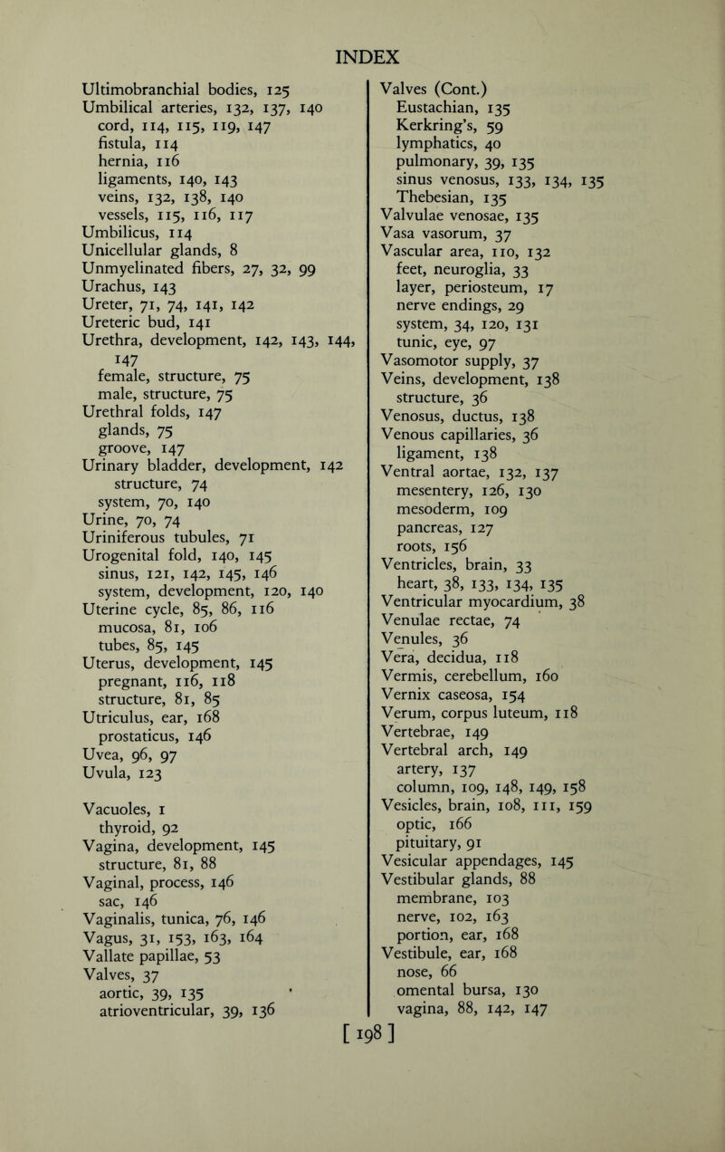 Ultimobranchial bodies, 125 Umbilical arteries, 132, 137, 140 cord, 114, 115, 119, 147 fistula, 114 hernia, 116 ligaments, 140, 143 veins, 132, 138, 140 vessels, 115, 116, 117 Umbilicus, 114 Unicellular glands, 8 Unmyelinated fibers, 27, 32, 99 Urachus, 143 Ureter, 71, 74, 141, 142 Ureteric bud, 141 Urethra, development, 142, 143, 14^ 147 female, structure, 75 male, structure, 75 Urethral folds, 147 glands, 75 groove, 147 Urinary bladder, development, 142 structure, 74 system, 70, 140 Urine, 70, 74 Uriniferous tubules, 71 Urogenital fold, 140, 145 sinus, 121, 142, 145, 146 system, development, 120, 140 Uterine cycle, 85, 86, 116 mucosa, 81, 106 tubes, 85, 145 Uterus, development, 145 pregnant, 116, 118 structure, 81, 85 Utriculus, ear, 168 prostaticus, 146 Uvea, 96, 97 Uvula, 123 Vacuoles, 1 thyroid, 92 Vagina, development, 145 structure, 81, 88 Vaginal, process, 146 sac, 146 Vaginalis, tunica, 76, 146 Vagus, 31, 153, 163, 164 Vallate papillae, 53 Valves, 37 aortic, 39, 135 atrioventricular, 39, 136 Valves (Cont.) Eustachian, 135 Kerkring’s, 59 lymphatics, 40 pulmonary, 39, 135 sinus venosus, 133, 134, 135 Thebesian, 135 Valvulae venosae, 135 Vasa vasorum, 37 Vascular area, no, 132 feet, neuroglia, 33 layer, periosteum, 17 nerve endings, 29 system, 34, 120, 131 tunic, eye, 97 Vasomotor supply, 37 Veins, development, 138 structure, 36 Venosus, ductus, 138 Venous capillaries, 36 ligament, 138 Ventral aortae, 132, 137 mesentery, 126, 130 mesoderm, 109 pancreas, 127 roots, 156 Ventricles, brain, 33 heart, 38, 133, 134, 135 Ventricular myocardium, 38 Venulae rectae, 74 Venules, 36 Vera, decidua, 118 Vermis, cerebellum, 160 Vernix caseosa, 154 Verum, corpus luteum, 118 Vertebrae, 149 Vertebral arch, 149 artery, 137 column, 109, 148, 149, 158 Vesicles, brain, 108, in, 159 optic, 166 pituitary, 91 Vesicular appendages, 145 Vestibular glands, 88 membrane, 103 nerve, 102, 163 portion, ear, 168 Vestibule, ear, 168 nose, 66 omental bursa, 130 vagina, 88, 142, 147