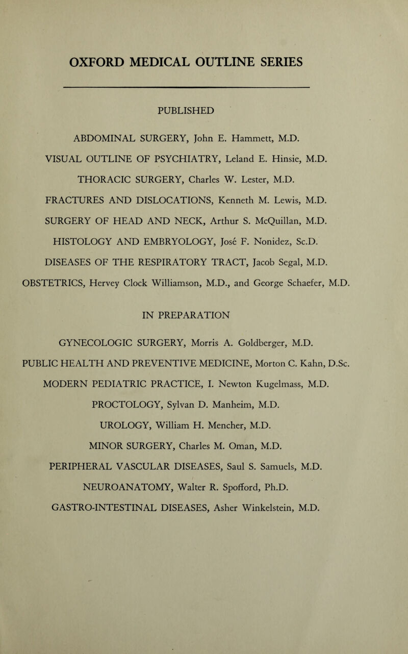 OXFORD MEDICAL OUTLINE SERIES PUBLISHED ABDOMINAL SURGERY, John E. Hammett, M.D. VISUAL OUTLINE OF PSYCHIATRY, Leland E. Hinsie, M.D. THORACIC SURGERY, Charles W. Lester, M.D. FRACTURES AND DISLOCATIONS, Kenneth M. Lewis, M.D. SURGERY OF HEAD AND NECK, Arthur S. McQuillan, M.D. HISTOLOGY AND EMBRYOLOGY, Jose F. Nonidez, Sc.D. DISEASES OF THE RESPIRATORY TRACT, Jacob Segal, M.D. OBSTETRICS, Hervey Clock Williamson, M.D., and George Schaefer, M.D. IN PREPARATION GYNECOLOGIC SURGERY, Morris A. Goldberger, M.D. PUBLIC HEALTH AND PREVENTIVE MEDICINE, Morton C. Kahn, D.Sc. MODERN PEDIATRIC PRACTICE, I. Newton Kugelmass, M.D. PROCTOLOGY, Sylvan D. Manheim, M.D. UROLOGY, William H. Mencher, M.D. MINOR SURGERY, Charles M. Oman, M.D. PERIPHERAL VASCULAR DISEASES, Saul S. Samuels, M.D. NEUROANATOMY, Walter R. Spofford, Ph.D. GASTRO-INTESTINAL DISEASES, Asher Winkelstein, M.D.