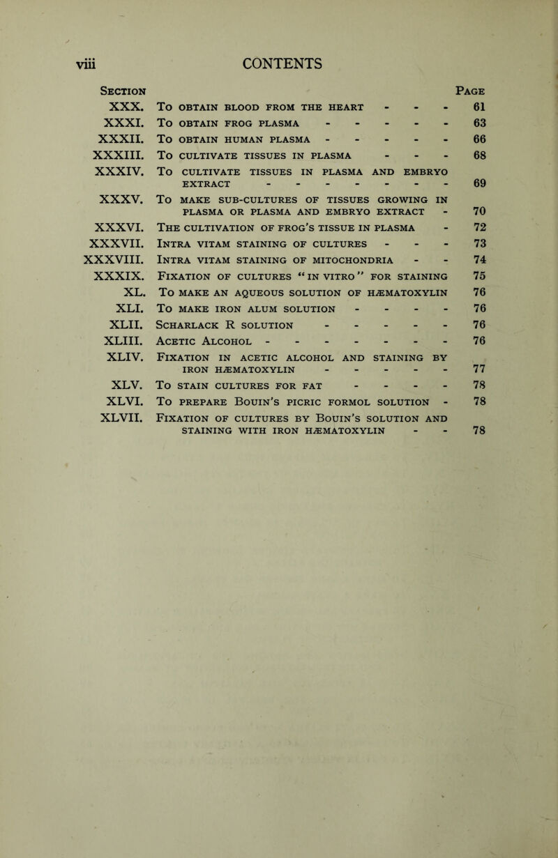 Section Page XXX. To OBTAIN BLOOD FROM THE HEART - - - 61 XXXI. To OBTAIN FROG PLASMA 63 XXXII. To OBTAIN HUMAN PLASMA ----- 66 XXXIII. To CULTIVATE TISSUES IN PLASMA 68 XXXIV. To CULTIVATE TISSUES IN PLASMA AND EMBRYO EXTRACT --69 XXXV. To MAKE SUB-CULTURES OF TISSUES GROWING IN PLASMA OR PLASMA AND EMBRYO EXTRACT - 70 XXXVI. The cultivation of frog's tissue in plasma - 72 XXXVII. Intra vitam staining of cultures 73 XXXVIII. Intra vitam staining of mitochondria - - 74 XXXIX. Fixation of cultures “in vitro” for staining 75 XL. To MAKE AN AQUEOUS SOLUTION OF HHEMATOXYLIN 76 XLI. To MAKE IRON ALUM SOLUTION 76 XLII. SCHARLACK R SOLUTION 76 XLIII. Acetic Alcohol 76 XLIV. Fixation in acetic alcohol and staining by IRON HHEMATOXYLIN 77 XLV. To STAIN CULTURES FOR FAT 78 XLVI. To prepare Bourn's picric formol solution - 78 XLVII. Fixation of cultures by Bouin’s solution and STAINING WITH IRON HEMATOXYLIN - - 78